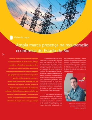 Visão da capa


                    Ampla marca presença na recuperação
                    econômica do Estado do Rio
8
         Como um dos atores do processo de retomada               Os investimentos de vulto anun-     dida totalmente integradas, visando
                                                           ciados para o Estado do Rio – segundo      aumentar a capacidade produtiva das
        econômica do Estado do Rio de Janeiro, a Ampla
                                                           maior pólo industrial do país, ancora-     empresas. O palestrante foi o jornalista
          percebe os reflexos dessa aceleração no dia-a-   do pelas indústrias de petróleo, naval e   e economista George Vidor, colunista
                                                           petroquímica, estão tornando a região      de O Globo e comentarista econômico
        dia. Com uma política sustentável, a companhia
                                                           um catalisador de novas iniciativas de     da Globo News (veja mais no boxe da
     investe no desenvolvimento de soluções integradas     negócios. O grupo espanhol Endesa –        página ao lado).
                                                           um dos dez maiores conglomerados de
       que agregam valor aos seus clientes corporativos    energia do mundo – está bem atento a
              – grandes, médias e pequenas empresas –,     todas as mudanças. No país, a corpora-
                                                           ção é representada pela Endesa Brasil,
       sempre atenta à preservação ambiental. Para isso    controlador acionário da Ampla. “Essa

       desenvolve, com empresas parceiras, projetos de     retomada de investimentos foi um dos
                                                           fatores que motivaram a constituição
          alta tecnologia com o objetivo de monitorar e    da holding no país”, explica o diretor
                                                           financeiro, Luiz Carlos Bettencourt.
    melhorar a distribuição de energia com soluções que

      asseguram eficiência, qualidade e economia com o            O crescimento econômico do
                                                           Estado do Rio foi tema de palestra re-
       seu uso. Os projetos também contemplam fontes
                                                           cente realizada na companhia durante
      alternativas de energia como a solar, por exemplo    o evento que marcou o lançamen-
                                                           to da unidade Ampla Negócios, cuja
                                                                                                              Bettencourt: produtos e serviços
                                                           meta é desenvolver soluções sob me-
                                                                                                                que agreguem maior valor aos
                                                                                                                         negócios empresariais
 