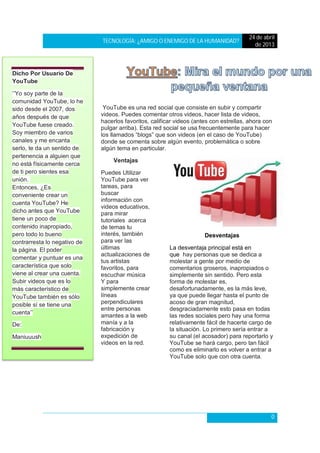 TECNOLOGÍA: ¿AMIGO O ENEMIGO DE LA HUMANIDAD?
24 de abril
de 2013
0
YouTube es una red social que consiste en subir y compartir
videos. Puedes comentar otros videos, hacer lista de videos,
hacerlos favoritos, calificar videos (antes con estrellas, ahora con
pulgar arriba). Esta red social se usa frecuentemente para hacer
los llamados “blogs” que son videos (en el caso de YouTube)
donde se comenta sobre algún evento, problemática o sobre
algún tema en particular.
Ventajas
Puedes Utilizar
YouTube para ver
tareas, para
buscar
información con
videos educativos,
para mirar
tutoriales acerca
de temas tu
interés, también
para ver las
últimas
actualizaciones de
tus artistas
favoritos, para
escuchar música
Y para
simplemente crear
líneas
perpendiculares
entre personas
amantes a la web
manía y a la
fabricación y
expedición de
videos en la red.
Desventajas
La desventaja principal está en
que hay personas que se dedica a
molestar a gente por medio de
comentarios groseros, inapropiados o
simplemente sin sentido. Pero esta
forma de molestar es,
desafortunadamente, es la más leve,
ya que puede llegar hasta el punto de
acoso de gran magnitud,
desgraciadamente esto pasa en todas
las redes sociales pero hay una forma
relativamente fácil de hacerte cargo de
la situación. Lo primero sería entrar a
su canal (el acosador) para reportarlo y
YouTube se hará cargo, pero tan fácil
como es eliminarlo es volver a entrar a
YouTube solo que con otra cuenta.
Dicho Por Usuario De
YouTube
‘’Yo soy parte de la
comunidad YouTube, lo he
sido desde el 2007, dos
años después de que
YouTube fuese creado.
Soy miembro de varios
canales y me encanta
serlo, te da un sentido de
pertenencia a alguien que
no está físicamente cerca
de ti pero sientes esa
unión.
Entonces, ¿Es
conveniente crear un
cuenta YouTube? He
dicho antes que YouTube
tiene un poco de
contenido inapropiado,
pero todo lo bueno
contrarresta lo negativo de
la página. El poder
comentar y puntuar es una
característica que solo
viene al crear una cuenta.
Subir videos que es lo
más característico de
YouTube también es sólo
posible sí se tiene una
cuenta’’
De:
Maniuuush
 