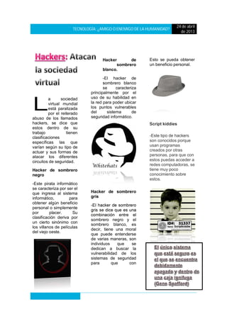 TECNOLOGÍA: ¿AMIGO O ENEMIGO DE LA HUMANIDAD?
24 de abril
de 2013
a sociedad
virtual mundial
está paralizada
por el reiterado
abuso de los llamados
hackers, se dice que
estos dentro de su
trabajo tienen
clasificaciones
específicas las que
varían según su tipo de
actuar y sus formas de
atacar los diferentes
circuitos de seguridad.
Hacker de sombrero
negro
-Este pirata informático
se caracteriza por ser el
que ingresa al sistema
informático, para
obtener algún beneficio
personal o simplemente
por placer. Su
clasificación deriva por
un cierto sinónimo con
los villanos de películas
del viejo oeste.
Hacker de
sombrero
blanco.
-El hacker de
sombrero blanco
se caracteriza
principalmente por el
uso de su habilidad en
la red para poder ubicar
los puntos vulnerables
del sistema de
seguridad informático.
Hacker de sombrero
gris
-El hacker de sombrero
gris se dice que es una
combinación entre el
sombrero negro y el
sombrero blanco, es
decir, tiene una moral
que puede entenderse
de varias maneras, son
individuos que se
dedican a buscar la
vulnerabilidad de los
sistemas de seguridad
para que con
Esto se pueda obtener
un beneficio personal.
Script kiddies
-Este tipo de hackers
son conocidos porque
usan programas
creados por otras
personas, para que con
estos puedas acceder a
redes computadoras, se
tiene muy poco
conocimiento sobre
estos.
L
 