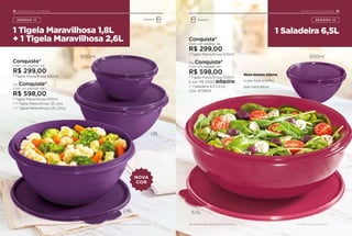 * Limitado a 1 conjunto de produtos.
18 INCENTIVO DE ATIVIDADE
SEMANA 11
1 Tigela Maravilhosa 1,8L
+ 1 Tigela Maravilhosa 2,6L
Conquiste*
Com um pedido de:
R$ 299,00
1 Tigela Maravilhosa 500ml
Ou Conquiste*
Com um pedido de:
R$ 598,00
1 Tigela Maravilhosa 500ml
+ 1 Tigela Maravilhosa 1,8 Litro
+ 1 Tigela Maravilhosa 2,6 Litros
NOVA
COR
Geladeira
INCENTIVO DE ATIVIDADE
1 Saladeira 6,5L
19
SEMANA 12Geladeira
* Limitado a 1 conjunto de produtos.
Conquiste*
Com um pedido de:
R$ 299,00
1 Tigela Maravilhosa 500ml
Ou Conquiste*
Com um pedido de:
R$ 598,00
1 Tigela Maravilhosa 500ml
E por R$ 39,90 adquira:
+ 1 Saladeira 6,5 Litros
Cód.: 879809
Nova textura interna
e, por fora, o brilho
que você adora.
500ml
1,8L
6,5L2,6L
500ml
Itens de ambientação não acompanham os produtos.
 