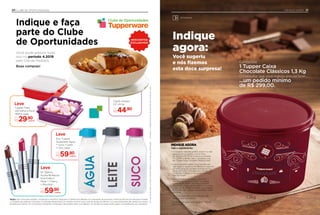 Você sugeriu
e nós fizemos
esta doce surpresa!
Conquiste
1 Tupper Caixa
Chocolate Clássicos 1,3 Kg
O Consultor que você indicou precisa fazer...
...um pedido mínimo
de R$ 299,00.
• O Consultor Indicante poderá indicar 1 ou mais
pessoas com um pedido mínimo entre
R$ 299,00 e R$ 597,99, durante as Semanas
9 e 12.2019, podendo, assim, conquistar mais
de 1 Tupper Caixa Chocolate Clássicos 1,3kg.
• Caso o Consultor realize uma Indicação com
valor igual ou superior a R$ 598,00 em suas três
primeiras semanas, obrigatoriamente, ele terá
de escolher entre os brindes de Indicação com
1 Indicação Produtiva e não poderá optar por
esta premiação.
• Para o brinde ser entregue, o Consultor
Indicante deverá ter no mínimo um pedido
a partir de R$ 299,00, durante as Semanas
21 a 24.2019, e ainda ter, no mínimo, um pedido
a partir de R$ 299,00 no período das Semanas
9 a 12.2019, caso contrário, ele perderá o direito
ao brinde.
• Os Consultores Indicantes e Indicados não
poderão estar com débitos.
• Os brindes enviados serão iguais ou similares
aos ilustrados.
INDIQUE AGORA
Veja o regulamento:
21INDIQUE AGORA
Armazenar
Indique
agora:
1,3kg
20 CLUBE DE OPORTUNIDADES
Eco Tupper
Quadrada Água
+ Suco +Leite
1 Litro cada
Por
R$59,90
Leve
conjunto
Tupper Pote
Vermelho e Roxo
780ml cada
Por
R$29,90
Indique e faça
parte do Clube
de Oportunidades
Você pode adquirir tudo
isso no período 4.2019
pelo Site de Pedidos.
Boas compras!
Emcasodedúvidas,consulteoSitedePedidosoucontateseuDistribuidor.Limitadoa1unidade/conjuntodecadaitemporConsultor/Líder.
Clube de Oportunidades
DESCONTOS
EXCLUSIVOS!
NC Batom
Hydra Brilliance
Nutrimetics
Petal + Cherry
+ Bourbon
Por
R$59,90
Emcasodedúvidas,consulteoSitedePedidosoucontateseuDistribuidor.Limitadoa1unidade/conjuntodecadaitemporConsultor/Líder.
Quadrada Água
,90
conjunto
Leve
Leve
conjunto
conjunto
Tigela Allegra
3,5 Litros
Por
R$44,90
NC Batom
Hydra Brilliance
Nutrimetics
Petal + Cherry
Leve
Regra: não conta para Vendas / Incentivos e Incentivo Vanguard; 5 ofertas simultâneas com reposição de produtos conforme término do estoque, limitada
a 1 unidade de cada por Consultor; O Indicado deverá fazer um pedido mínimo* para você ter acesso às ofertas; 1 ou mais Indicações dão direito ao mesmo
benefício.ao prêmio. Os Consultores Indicantes e Indicados não podem estar com débitos. Os brindes enviados serão iguais ou semelhantes aos ilustrados.
Leve
Leve
Vermelho e Roxo
,90conjunto
de Oportunidades
Limitadoa1unidade/conjuntodecadaitemporConsultor/Líder.
EXCLUSIVOS!
Tigela Allegra
3,5 Litros
 