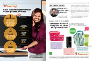 Edilene Dantas
Líder Empreendedora, Distribuição
Entusiasmo (Santo André/SP) fez seu
resgate! E você, Líder, já aproveitou?
1 INDICAÇÃO
(PEDIDO MÍNIMO)
1 MIL
PONTOS
1 INDICAÇÃO
PRODUTIVA
2 MIL
PONTOS
1 NOMEAÇÃO
PRODUTIVA
10 MIL
PONTOS
Clube de Oportunidades
premium
Para mais informações, consulte seu Distribuidor.
1É NECESSÁRIO:
• Ter, pelo menos,
3 indicações por Vitrine
• Ter uma venda de
grupo de R$ 5.032,00
(nos 4 últimos Vitrines
seguidos antes do
período de resgate)
2ACUMULE
PONTOS
Você acumula pontos do
Vitrine  4, 5 e 6, somando
aos pontos não utilizados
do Vitrine 1, 2 e 3.
3PRÊMIO
NA MÃO
Troque seus pontos e
resgate seus prêmios
no Site de Pedidos
no Vitrine 8.2019.
25
PALAVRA DE VENDAS
CLUBE DE OPORTUNIDADES
Amplie suas
possibilidades
de sucesso!
Temos a honra de comunicar a todos que, pela 2ª vez
consecutiva, a Distribuição Planalto conquistou o título
de nº1 no ranking de Maiores Distribuições da Tupperwa-
re® no mundo! E, além disso, nos orgulhamos por termos
9 Distribuições brasileiras entre as 10 maiores do Mundo!
Este grupo nos mostra a cada ano que até o maior dos
sonhos é possível se acreditarmos e nos dedicarmos. E,
mais do que isso, lembre-se que não conquistaremos
nada sozinhos.
Por isso, reforço a importância da Indicação para elevar
seus ganhos. Além de brindes exclusivos neste período,
como uma Mochila Social Premium e uma exclusiva Eco
Tupper de Inox, você poderá construir e ampliar seu time
de Consultores, aumentando ainda mais seus ganhos.
Por isso, aproveite! E boas vendas!
Rodrigo Senday
Vice-Presidente de Vendas
Tupperware Brands Brasil
Leve 1 Lancheira Térmica
+ Eco Tupper Twist 700ml
Por: R$ 75,90 o conjunto
Clube de Oportunidades
Regra: Não conta para Vendas/Incentivos e Incentivo Vanguard; 5 ofertas simultâneas com reposição de produtos conforme término
do estoque, limitada a 1 unidade de cada por Consultor; O Indicado deverá fazer um pedido mínimo para você ter acesso às ofertas; 1
ou mais Indicações dão direito ao mesmo benefício ao prêmio. Os Consultores Indicantes e Indicados não podem estar com débitos.
Os brindes enviados serão iguais ou semelhantes aos ilustrados.
Você pode adquirir tudoisso
no período 7.2019 através do
Site de Pedidos. Boas compras!
Leve 1 NYC
Desodorante Spray
100ml + 1 London
Desodorante Spray
100ml
Por: R$ 34,90 o conjunto
Leve
Tupper Caixa Açúcar
Clássicos 1,4kg + Tupper
Redondinha Açúcar
Clássicos 400g
Por: R$ 32,90 o conjunto
Consultor, indique e
faça parte do Clube
de Oportunidades!
Líder, suas indicações também
valem grandes prêmios!
DESCONTOS
EXCLUSIVOS
PALAVRA DE VENDAS E CLUBE DE OPOTUNIDADES24 CLUBE DE OPORTUNIDADES PREMIUM
 