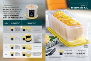 SEMANAS 21 A 24
Com um pedido de
R$ 315,00 em qualquer
semana do Vitrine 06,
você conquista uma
Tupper Redondinha
Leite em Pó Bistrô 270g
NA
SEMANA
Com um pedido de
R$ 315,00, ganhe*:
Com um pedido de
R$ 629,00, ganhe*:
21
22
23
24
1 Tupper Redondinha
Leite em Pó Bistrô
270gr e por R$ 45,90
adquira 1 Travessa
Oval Actualité 2L +
1 Travessa Quadrada
Actualité 2,5 L,
e também por
R$ 139,20 adquira o
Presente da Anfitriã
1 Tupper
Redondinha
Leite em Pó
Bistrô 270g
1 Tupper
Redondinha
Leite em Pó
Bistrô 270g
1 Tupper
Redondinha
Leite em Pó
Bistrô 270g
1 Tupper
Redondinha
Leite em Pó
Bistrô 270g
1 Tupper Redondinha
Leite em Pó Bistrô 270g
+ 1 Super Caixa 4,3L
1 Tupper Redondinha
Leite em Pó Bistrô 270g
+ 1 Tigela Murano 1,3L
+ 1 Tigela Murano 4,3L
1 Tupper Redondinha Leite
em Pó Bistrô 270gr e por
apenas R$ 39,90 adquira
+ 1 Tigela Actualité 10L
Ou
1 Super Caixa 4,3L
SEMANA 21
Conquiste*
Com um pedido de:
R$ 315,00
1 Tupper Redondinha
Leite em pó Bistrô 270g
Ou Conquiste*
Com um pedido de:
R$ 629,00
1 Tupper Redondinha
Leite em Pó Bistrô 270g
+ 1 Super Caixa 4,3L
Os itens de ambientação não acompanham os produtos.
*Limitado a 1 conjunto do produto em cada semana
*Limitado a 1 conjunto do produto em cada semana
NOVA
COR
Grade evita
contato dos
alimentos
com a água
4,3L
1312 INCENTIVO DE ATIVIDADE INCENTIVO DE ATIVIDADE
Armazenar Geladeira
 