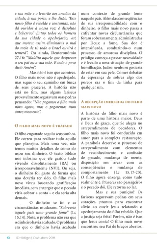 e sua mãe e o levarão aos anciãos da      num contexto de grande fome
     cidade, à sua porta, e lhe dirão: ‘Este   naquele país. Além das conseqüências
     nosso filho é rebelde e contumaz, não     de sua irresponsabilidade com o
     dá ouvidos à nossa voz: é dissoluto       dinheiro, o filho mais novo passa a
     e beberrão.’ Então todos os homens        enfrentar novas circunstâncias que
     da sua cidade o apedrejarão, até          foram soberanamente administradas
     que morra; assim eliminarás o mal         por Deus: a fome. Sua dor é
     do meio de ti: todo o Israel ouvirá e     intensificada, conduzindo-o num
     temerá”. Ou ainda, Deuteronômio           processo de amorosa disciplina. O
     27.16: “Maldito aquele que desprezar      pródigo começa a passar necessidade
     a seu pai ou a sua mãe. E todo o povo     e é levado a uma situação de grande
     dirá: Amém”.                              humilhação. Judeu nenhum gostaria
     	         Mas não é isso que acontece.    de estar em sua pele. Comer debaixo
     O filho mais novo não é apedrejado,       da esperança de sobrar algo dos
     mas segue o seu caminho em busca          porcos era o fim da linha para
     de seus prazeres. A história não          qualquer um.
     está no fim, mas alguns fariseus
     provavelmente seguravam suas pedras
     pensando: “Não pegamos o filho mais       A recepção imerecida do filho
     novo agora, mas o pegaremos num           mais novo
     outro momento”.                           A história do filho mais novo é
                                               parte de uma história maior. Deus
                                               é Deus de graça, que Se alegra no
     O filho mais novo é tratado
                                               arrependimento de pecadores. O
     O filho enganado seguiu seus sonhos.      filho mais novo foi conduzido em
     Ele correu para realizar tudo aquilo      amor para a completa restauração.
     que planejou. Mais uma vez, não           A parábola descreve o processo de
     temos muitos detalhes de como ele         arrependimento com elementos
     usou seu dinheiro. O texto bíblico        de reconhecimento e confissão
     nos informa que ele gastou tudo           de pecado, mudança de mente,
     vivendo dissolutamente (RA) ou            disposição em arcar com as
     irresponsavelmente (NVI). Ou seja,        conseqüências e mudança de
     o dinheiro foi gasto de forma que         comportamento (Lc 15.17-20).
     não deveria ter sido. O filho mais        O filho agora enxerga como tudo
     novo viveu buscando gratificação          realmente é. Prazeres são passageiros
     imediata, sem enxergar que o pecado       e o pecado dói. Ele retorna ao lar.
     viria cobrar a conta – e ela seria alta   	         Mas e sua punição? Os
     demais.                                   fariseus seguravam pedras em seus
     	        O dinheiro se foi e as           corações, prontos para encontrar
     circunstâncias mudaram. “Sobreveio        alívio ao ouvir Jesus relatando o
     àquele país uma grande fome” (Lc          apedrejamento do filho rebelde. Que
     15.14). Note, o problema não era que      a justiça seja feita! Porém, não é isso
     o dinheiro havia acabado. O problema      que Jesus conta! O filho mais novo
     era que o dinheiro havia acabado          encontrou seu Pai de braços abertos,

10    iPródigo | Outubro 2011
 