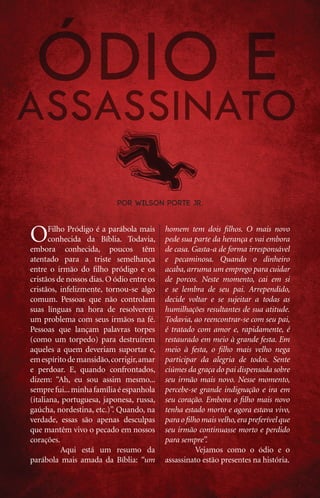 por Wilson Porte Jr.



     O      Filho Pródigo é a parábola mais
            conhecida da Bíblia. Todavia,
     embora conhecida, poucos têm
                                                homem tem dois filhos. O mais novo
                                                pede sua parte da herança e vai embora
                                                de casa. Gasta-a de forma irresponsável
     atentado para a triste semelhança          e pecaminosa. Quando o dinheiro
     entre o irmão do filho pródigo e os        acaba, arruma um emprego para cuidar
     cristãos de nossos dias. O ódio entre os   de porcos. Neste momento, cai em si
     cristãos, infelizmente, tornou-se algo     e se lembra de seu pai. Arrependido,
     comum. Pessoas que não controlam           decide voltar e se sujeitar a todas as
     suas línguas na hora de resolverem         humilhações resultantes de sua atitude.
     um problema com seus irmãos na fé.         Todavia, ao reencontrar-se com seu pai,
     Pessoas que lançam palavras torpes         é tratado com amor e, rapidamente, é
     (como um torpedo) para destruírem          restaurado em meio à grande festa. Em
     aqueles a quem deveriam suportar e,        meio à festa, o filho mais velho nega
     em espírito de mansidão, corrigir, amar    participar da alegria de todos. Sente
     e perdoar. E, quando confrontados,         ciúmes da graça do pai dispensada sobre
     dizem: “Ah, eu sou assim mesmo...          seu irmão mais novo. Nesse momento,
     sempre fui... minha família é espanhola    percebe-se grande indignação e ira em
     (italiana, portuguesa, japonesa, russa,    seu coração. Embora o filho mais novo
     gaúcha, nordestina, etc.)”. Quando, na     tenha estado morto e agora estava vivo,
     verdade, essas são apenas desculpas        para o filho mais velho, era preferível que
     que mantêm vivo o pecado em nossos         seu irmão continuasse morto e perdido
     corações.                                  para sempre”.
     	          Aqui está um resumo da          	          Vejamos como o ódio e o
     parábola mais amada da Bíblia: “um         assassinato estão presentes na história.


12    iPródigo | Outubro 2011
 
