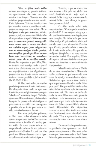 “Ora, o filho mais velho         	         Todavia, o pai o veste com
estivera no campo; e, quando voltava,      seu manto e lhe põe no dedo um
ao aproximar-se da casa, ouviu a           anel. Particularmente, vejo aqui a
música e as danças. Chamou um dos          misericórdia e a graça, um manto de
criados e perguntou-lhe que era aquilo.    misericórdia e uma aliança de graça.
E ele informou: Veio teu irmão, e teu      Isso provocou ódio!
pai mandou matar o novilho cevado,         	         O filho mais velho não
porque o recuperou com saúde. Ele se       suportou isso. “Como pode o senhor
indignou e não queria entrar; saindo,      perdoá-lo?” A mensagem da graça e
porém, o pai, procurava conciliá-lo. Mas   do perdão não trouxeram alegria para
ele respondeu a seu pai: Há tantos anos    seu coração. Ele tinha sede por uma
que te sirvo sem jamais transgredir        falsa justiça. O pai, todavia, ainda vai
uma ordem tua, e nunca me deste            até ele para tratar de sua ira. Perceba
um cabrito sequer para alegrar-me          que Cristo, quando relata o coração
com os meus amigos; vindo, porém,          do irmão mais velho, diz que ele se
esse teu filho, que desperdiçou os teus    indignou (ὠργίσθη - se irar; tornar-
bens com meretrizes, tu mandaste           se muito irado). Em seguida, Cristo
matar para ele o novilho cevado.           diz que o pai tenta fazê-lo entrar por
Então, lhe respondeu o pai: Meu filho,     meio de convites e encorajamento
tu sempre estás comigo; tudo o que é       (παρεκάλει).
meu é teu. Entretanto, era preciso que     	         Mas de nada adianta. Cheio
nos regozijássemos e nos alegrássemos,     de ira contra seu irmão, o filho mais
porque esse teu irmão estava morto e       velho reclama ao pai acerca de seus
reviveu, estava perdido e foi achado”.     anos de serviço sem nenhuma ajuda.
(Lc 15.25-32 ARA)                          Reivindica que nunca teve nada e
	         O filho mais velho estava tão    que o pai nunca lhe deu nada. Sabe
perdido quanto seu irmão mais novo.        por quê? Porque o filho mais velho
Ele desejaria fazer tudo o que seu         não tinha nenhum relacionamento
irmão fez, mas, religiosamente, sempre     com seu pai. Ele tinha o estilo de
“obedeceu” a vontade do pai. Todavia,      vida de um filho, mas não possuía
quando o filho mais novo, cheirando à      nenhum relacionamento com seu
lavagem de porco, volta da indigência      pai, nem o pai tinha relacionamento
para casa e é recebido com tanta graça     com ele. Sabe como a Bíblia chama
e perdão, ele se irrita por nunca ter      isso? Hipocrisia! Os hipócritas
sido tratado da mesma forma.               vivem na casa, têm tudo nas mãos
	         Em suas próprias palavras,       (as Escrituras), mas não desfrutam
o filho mais velho demonstra ódio          de nada. Têm a aparência, mas não
contra seu pai e seu irmão. Eles estavam   a essência - têm a casca, mas não o
desonrando a família. O irmão, por         miolo.
ter saído de casa como saiu e ter          	         De maneira impressionante,
desperdiçado os bens de seu pai entre      a parábola não apresenta um final
prostitutas e bêbados. E o pai, por não    para a situação entre o filho mais velho
punir seu filho mais novo com o rigor      e seu pai. Jesus conhecia o final dessa
da cultura e da sociedade da época.        história, pois seus ouvintes, os fariseus,


                                                                     iprodigo.com 13
 