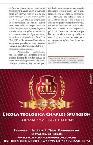Senhor, teu Deus, está no meio de ti,       etc. Todavia, se queremos um coração
poderoso para salvar-te; ele se deleitará   mais cheio de santidade (sem a qual
em ti com alegria; renovar-te-á no seu      ninguém verá o Senhor), precisamos
amor, regozijar-se-á em ti com júbilo.”     nos interessar em estudar mais o
(Sf 3.17, ARA). Deus se alegra com          que a Bíblia ensina sobre o ódio e o
os arrependidos da mesma forma              assassinato que muitos temos cometido
como um noivo se alegra com sua             em nossos corações em nossos dias.
noiva. “Porque, como o jovem desposa a      Eis um assunto a ser explorado
donzela, assim teus filhos te desposarão    pelos escritores de nosso tempo.
a ti; como o noivo se alegra da noiva,      Eis uma verdade a ser aprendida e
assim de ti se alegrará o teu Deus.” (Is    uma fraqueza a ser transformada
62.5, ARA). Obviamente, Deus não se         em nossos corações. Que Deus nos
alegra com pecadores e seus pecados,        ajude!
mas com pecadores arrependidos que
o buscam humildemente.
	         Assassinato,     infelizmente,
não faz parte dos assuntos que os
cristãos gostam de estudar. Estuda-se        Wilson Porte Jr. é Pastor da Igreja Batista
sobre cura, poder, prosperidade, dons,       Liberdade, em Araraquara-SP. Bacharel e Mestre
                                             em Teologia pelo SBPV e CPAJ (Mackenzie).
milagres, profecias, fim dos tempos,




                                                                          iprodigo.com 15
 