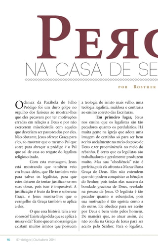 Per
           na casa de se
                                                                        por       Rosther



     O      clímax da Parábola do Filho
            Pródigo foi um duro golpe no
     orgulho dos fariseus ao mostrar-lhes
                                                 a teologia do irmão mais velho, uma
                                                 teologia legalista, maldosa e contrária
                                                 ao ensino correto das Escrituras.
     que eles pecavam por ter motivações         	         Em primeiro lugar, Jesus
     erradas em relação a Deus e por não         nos ensina que os legalistas são tão
     exercerem misericórdia com aqueles          pecadores quanto os perdulários. Há
     que deveriam ser pastoreados por eles.      muita gente na igreja que adota uma
     Não obstante, Jesus oferece Graça para      imagem de certinho só para ser bem
     eles, ao mostrar que o mesmo Pai que        aceito socialmente no meio do povo de
     corre para abraçar o pródigo é o Pai        Deus e ter proeminência no meio do
     que sai de casa ao resgate do legalista     rebanho. É certo que os legalistas são
     religioso irado.                            trabalhadores e geralmente produzem
     	          Com esta mensagem, Jesus         muito. Mas sua “obediência” não é
     está mostrando que também veio              perfeita, pois ela afronta a Maravilhosa
     em busca deles, que Ele também veio         Graça de Deus. Eles não entendem
     para salvar os legalistas, para que         que não podem conquistar as bênçãos
     estes deixem de tentar justificar-se em     do Senhor, pois todas elas nascem da
     suas obras, pois isso é impossível. A       bondade graciosa de Deus, revelado
     justificação é fruto da livre e soberana    na pessoa de Jesus. O legalista é tão
     Graça, e Jesus mostra-lhes que o            pecador quanto o esbanjador, pois
     evangelho da Graça também se aplica         sua motivação é tão egoísta como a
     a eles.                                     do outro. Ele obedece para ser aceito
     	          O que essa história tem a ver    por Deus e bem visto pelos homens.
     conosco? Existe algo dela que se aplica à   De maneira que, ao atuar assim, ele
     nossa vida? Temo que em nossas igrejas      não confia na Graça de Jesus para ser
     existam muitos irmãos que possuem           aceito pelo Senhor. Para o legalista,


16    iPródigo | Outubro 2011
 