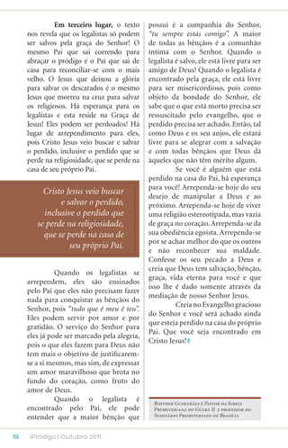 Em terceiro lugar, o texto      possui é a companhia do Senhor,
     nos revela que os legalistas só podem     “tu sempre estás comigo”. A maior
     ser salvos pela graça do Senhor! O        de todas as bênçãos é a comunhão
     mesmo Pai que sai correndo para           íntima com o Senhor. Quando o
     abraçar o pródigo é o Pai que sai de      legalista é salvo, ele está livre para ser
     casa para reconciliar-se com o mais       amigo de Deus! Quando o legalista é
     velho. O Jesus que deixou a glória        encontrado pela graça, ele está livre
     para salvar os descarados é o mesmo       para ser misericordioso, pois como
     Jesus que morreu na cruz para salvar      objeto da bondade do Senhor, ele
     os religiosos. Há esperança para os       sabe que o que está morto precisa ser
     legalistas e esta reside na Graça de      ressuscitado pelo evangelho, que o
     Jesus! Eles podem ser perdoados! Há       perdido precisa ser achado. Então, tal
     lugar de arrependimento para eles,        como Deus e os seu anjos, ele estará
     pois Cristo Jesus veio buscar e salvar    livre para se alegrar com a salvação
     o perdido, inclusive o perdido que se     e com todas bênçãos que Deus dá
     perde na religiosidade, que se perde na   àqueles que não têm mérito algum.
     casa de seu próprio Pai.                  	         Se você é alguém que está
                                               perdido na casa do Pai, há esperança
                                               para você! Arrependa-se hoje do seu
          Cristo Jesus veio buscar
                                               desejo de manipular a Deus e ao
               e salvar o perdido,             próximo. Arrependa-se hoje de viver
          inclusive o perdido que              uma religião estereotipada, mas vazia
        se perde na religiosidade,             de graça no coração. Arrependa-se da
          que se perde na casa de              sua obediência egoísta. Arrependa-se
                                               por se achar melhor do que os outros
                  seu próprio Pai.
                                               e não reconhecer sua maldade.
                                               Confesse os seu pecado a Deus e
                                               creia que Deus tem salvação, bênção,
     	         Quando os legalistas se
                                               graça, vida eterna para você e que
     arrependem, eles são ensinados
                                               isso lhe é dado somente através da
     pelo Pai que eles não precisam fazer
                                               mediação de nosso Senhor Jesus.
     nada para conquistar as bênçãos do
                                               	         Creia no Evangelho gracioso
     Senhor, pois “tudo que é meu é teu”.
                                               do Senhor e você será achado ainda
     Eles podem servir por amor e por
                                               que esteja perdido na casa do próprio
     gratidão. O serviço do Senhor para
                                               Pai. Que você seja encontrado em
     eles já pode ser marcado pela alegria,
                                               Cristo Jesus!
     pois o que eles fazem para Deus não
     tem mais o objetivo de justificarem-
     se a si mesmos, mas sim, de expressar
     um amor maravilhoso que brota no
     fundo do coração, como fruto do
     amor de Deus.
     	         Quando o legalista é              Rosther Guimarães é Pastor da Igreja
     encontrado pelo Pai, ele pode               Presbiteriana do Guará II e professor do
     entender que a maior bênção que             Seminário Presbiteriano de Brasília



18    iPródigo | Outubro 2011
 