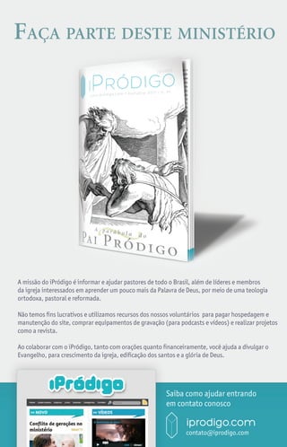 Faça parte deste ministério




A missão do iPródigo é informar e ajudar pastores de todo o Brasil, além de líderes e membros
da igreja interessados em aprender um pouco mais da Palavra de Deus, por meio de uma teologia
ortodoxa, pastoral e reformada.

Não temos fins lucrativos e utilizamos recursos dos nossos voluntários para pagar hospedagem e
manutenção do site, comprar equipamentos de gravação (para podcasts e vídeos) e realizar projetos
como a revista.

Ao colaborar com o iPródigo, tanto com orações quanto financeiramente, você ajuda a divulgar o
Evangelho, para crescimento da igreja, edificação dos santos e a glória de Deus.




                                                       Saiba como ajudar entrando
                                                       em contato conosco


                                                       i       iprodigo.com
                                                               contato@iprodigo.com
                                                                         iprodigo.com 19
 
