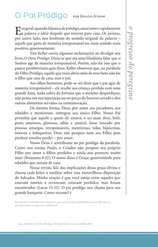 O Pai Pródigo                                          por Josaías Júnior



    E    m geral, quando falamos de pródigo, associamos rapidamente




                                                                                  o progresso do peregrino
         a palavra à ideia daquele que retorna para casa. Os juristas,
    por outro lado, nos lembram do sentido original da palavra –
    aquele que gasta de maneira irresponsável ou, num sentido mais
    positivo, generosamente.
    	         Tim Keller ouviu algumas reclamações ao divulgar seu
    livro, O Deus Pródigo. Dizia-se que era uma blasfêmia falar que o
    Senhor age de maneira irresponsável. Porém, não foi isso que o
    pastor presbiteriano quis dizer. Keller observou que, na parábola
    do Filho Pródigo, aquele que mais abriu mão de seus bens não foi
    o filho que saiu de casa, mas o pai.
    	         Aos olhos humanos, pode-se até dizer que o pai agiu de
    maneira irresponsável – ele recebe sua criança perdida com uma
    grande festa, nada cobra da fortuna que o menino desperdiçou,
    não pensa em sua reputação ou no preço do bezerro cevado e dos
    outros alimentos servidos na comemoração.
    	         Da mesma forma, Deus, por amor aos pecadores, aos
    rebeldes e mentirosos, entregou seu único Filho. Nosso Pai
    permitiu que aquele a quem ele amava, o ser mais doce, belo,
    puro, amoroso, glorioso, sábio e amável, fosse trocado por
    pessoas amargas, irresponsáveis, mentirosas, tolas, hipócritas,
    imorais e fofoqueiras. Deus não poupou nem seu Filho, pois
    perdoar envolve perder – por amor.
    	         Nosso Deus é semelhante ao pai pródigo da parábola.
    Como nos ensina Paulo, o Criador não poupou seu próprio
    Filho por amor a filhos perdidos e ainda nos promete muito
    mais (Romanos 8.32). O nome disso é Graça: generosidade para
    rebeldes que saíram de casa.
    	         Nossa revista fala das implicações dessa graça divina e
    chama cada leitor a meditar sobre essa maravilhosa disposição
    do Salvador. Minha oração é que você esteja entre aqueles que
    estavam mortos e reviveram, estavam perdidos, mas foram
    encontrados (Lucas 15.32). O pai pródigo nos chama para seu
    grande banquete. Como recusar?

    Josaías Jr. é mestre em comunicação social pela Universidade de Brasília e
    editor-chefe da revista iPródigo




      Capa: Detalhe de O Filho Pródigo, de Julius Schnorr von Carolsfeld, 1860.




2    iPródigo | Outubro 2011
 