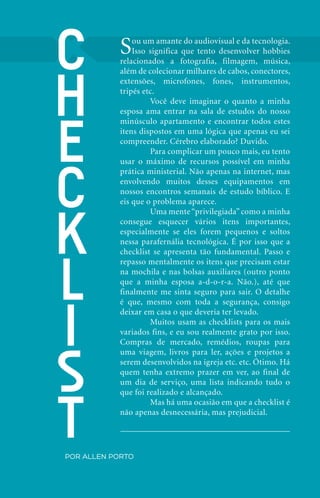 C                    S   ou um amante do audiovisual e da tecnologia.
                                   Isso significa que tento desenvolver hobbies
                               relacionados a fotografia, filmagem, música,




          h
                               além de colecionar milhares de cabos, conectores,
                               extensões, microfones, fones, instrumentos,
                               tripés etc.
                               	        Você deve imaginar o quanto a minha
                               esposa ama entrar na sala de estudos do nosso




          e
                               minúsculo apartamento e encontrar todos estes
                               itens dispostos em uma lógica que apenas eu sei
                               compreender. Cérebro elaborado? Duvido.
                               	        Para complicar um pouco mais, eu tento




          c
                               usar o máximo de recursos possível em minha
                               prática ministerial. Não apenas na internet, mas
                               envolvendo muitos desses equipamentos em
                               nossos encontros semanais de estudo bíblico. E
                               eis que o problema aparece.




          k
                               	        Uma mente “privilegiada” como a minha
                               consegue esquecer vários itens importantes,
                               especialmente se eles forem pequenos e soltos
                               nessa parafernália tecnológica. É por isso que a




          l
                               checklist se apresenta tão fundamental. Passo e
                               repasso mentalmente os itens que precisam estar
                               na mochila e nas bolsas auxiliares (outro ponto
                               que a minha esposa a-d-o-r-a. Não.), até que
                               finalmente me sinta seguro para sair. O detalhe




          i
                               é que, mesmo com toda a segurança, consigo
                               deixar em casa o que deveria ter levado.
                               	        Muitos usam as checklists para os mais
                               variados fins, e eu sou realmente grato por isso.




          s
                               Compras de mercado, remédios, roupas para
                               uma viagem, livros para ler, ações e projetos a
                               serem desenvolvidos na igreja etc. etc. Ótimo. Há
                               quem tenha extremo prazer em ver, ao final de
                               um dia de serviço, uma lista indicando tudo o




          t
                               que foi realizado e alcançado.
                               	        Mas há uma ocasião em que a checklist é
                               não apenas desnecessária, mas prejudicial.




              por Allen Porto


20   iPródigo | Outubro 2011
 