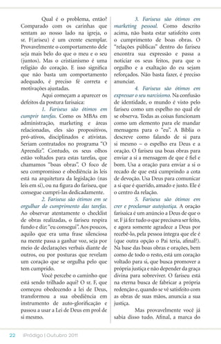 Qual é o problema, então?         	           3. Fariseus são ótimos em
     Comparado com os carinhas que               marketing pessoal. Como descrito
     sentam ao nosso lado na igreja, o           acima, não basta estar satisfeito com
     sr. F(ariseu) é um crente exemplar.         o cumprimento de boas obras. O
     Provavelmente o comportamento dele          “relações públicas” dentro do fariseu
     seja mais belo do que o meu e o seu         encontra sua expressão e passa a
     (juntos). Mas o cristianismo é uma          noticiar os seus feitos, para que o
     religião do coração. E isso significa       orgulho e a exaltação do eu sejam
     que não basta um comportamento              reforçados. Não basta fazer, é preciso
     adequado, é preciso fé correta e            anunciar.
     motivações ajustadas.                       	           4. Fariseus são ótimos em
     	         Aqui começam a aparecer os        expressar o seu narcisismo. Na confusão
     defeitos da postura farisaica:              de identidade, o mundo é visto pelo
     	         1. Fariseus são ótimos em         fariseu como um espelho no qual ele
     cumprir tarefas. Como os MBAs em            se observa. Todas as coisas funcionam
     administração, marketing e áreas            como um elemento para ele mandar
     relacionadas, eles são propositivos,        mensagens para o “eu”. A Bíblia o
     pró-ativos, disciplinados e ativistas.      descreve como falando de si para
     Seriam contratados no programa “O           si mesmo – o espelho era Deus e a
     Aprendiz”. Contudo, os seus olhos           oração. O fariseu usa boas obras para
     estão voltados para estas tarefas, que      enviar a si a mensagem de que é fiel e
     chamamos “boas obras”. O foco de            bom. Usa a oração para enviar a si o
     seu compromisso e obediência às leis        recado de que está cumprindo a cota
     está na arquitetura da legislação (nas      de devoção. Usa Deus para comunicar
     leis em si), ou na figura do fariseu, que   a si que é querido, amado e justo. Ele é
     consegue cumpri-las dedicadamente.          o centro da relação.
     	         2. Fariseus são ótimos em se      	           5. Fariseus são ótimos em
     orgulhar do cumprimento das tarefas.        crer e proclamar autojustiça. A oração
     Ao observar atentamente o checklist         farisaica é um anúncio a Deus de que o
     de obras realizadas, o fariseu respira      sr. F já fez tudo o que precisava ser feito,
     fundo e diz: “eu consegui”. Aos poucos,     e agora somente agradece a Deus por
     aquilo que era uma frase silenciosa         recebê-lo, pela pessoa íntegra que ele é
     na mente passa a ganhar voz, seja por       (que outra opção o Pai teria, afinal?).
     meio de declarações verbais diante de       Na base das boas obras e orações, bem
     outros, ou por posturas que revelam         como de todo o resto, está um coração
     um coração que se orgulha pelo que          voltado para si, que busca promover a
     tem cumprido.                               própria justiça e não depender da graça
     	         Você percebe o caminho que        divina para sobreviver. O fariseu está
     está sendo trilhado aqui? O sr. F, que      na eterna busca de fabricar a própria
     começou obedecendo a lei de Deus,           redenção e, quando se vê satisfeito com
     transformou a sua obediência em             as obras de suas mãos, anuncia a sua
     instrumento de auto-glorificação e          justiça.
     passou a usar a Lei de Deus em prol de      	           Mas provavelmente você já
     si mesmo.                                   sabia disso tudo. Afinal, a marca do


22    iPródigo | Outubro 2011
 