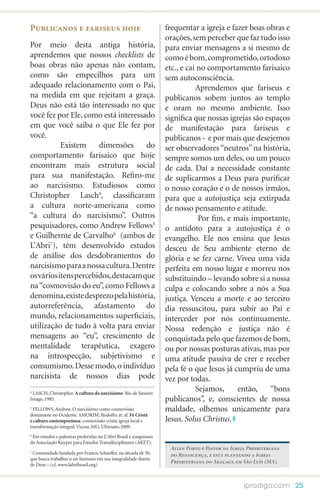 Publicanos e fariseus hoje                                         frequentar a igreja e fazer boas obras e
                                                                   orações, sem perceber que faz tudo isso
Por meio desta antiga história,                                    para enviar mensagens a si mesmo de
aprendemos que nossos checklists de                                como é bom, comprometido, ortodoxo
boas obras não apenas não contam,                                  etc., e cai no comportamento farisaico
como são empecilhos para um                                        sem autoconsciência.
adequado relacionamento com o Pai,                                 	          Aprendemos que fariseus e
na medida em que rejeitam a graça.                                 publicanos sobem juntos ao templo
Deus não está tão interessado no que                               e oram no mesmo ambiente. Isso
você fez por Ele, como está interessado                            significa que nossas igrejas são espaços
em que você saiba o que Ele fez por                                de manifestação para fariseus e
você.                                                              publicanos - e por mais que desejemos
	          Existem     dimensões      do                           ser observadores “neutros” na história,
comportamento farisaico que hoje                                   sempre somos um deles, ou um pouco
encontram mais estrutura social                                    de cada. Daí a necessidade constante
para sua manifestação. Refiro-me                                   de suplicarmos a Deus para purificar
ao narcisismo. Estudiosos como                                     o nosso coração e o de nossos irmãos,
Christopher Lasch4, classificaram                                  para que a autojustiça seja extirpada
a cultura norte-americana como                                     de nosso pensamento e atitude.
“a cultura do narcisismo”. Outros                                  	           Por fim, e mais importante,
pesquisadores, como Andrew Fellows5                                o antídoto para a autojustiça é o
e Guilherme de Carvalho6 (ambos de                                 evangelho. Ele nos ensina que Jesus
L’Abri7), têm desenvolvido estudos                                 desceu de Seu ambiente eterno de
de análise dos desdobramentos do                                   glória e se fez carne. Viveu uma vida
narcisismo para a nossa cultura. Dentre                            perfeita em nosso lugar e morreu nos
os vários itens percebidos, destacam que                           substituindo – levando sobre si a nossa
na “cosmovisão do eu”, como Fellows a                              culpa e colocando sobre a nós a Sua
denomina, existe desprezo pela história,                           justiça. Venceu a morte e ao terceiro
autorreferência, afastamento do                                    dia ressuscitou, para subir ao Pai e
mundo, relacionamentos superficiais,                               interceder por nós continuamente.
utilização de tudo à volta para enviar                             Nossa redenção e justiça não é
mensagens ao “eu”, crescimento de                                  conquistada pelo que fazemos de bom,
mentalidade terapêutica, exagero                                   ou por nossas posturas ativas, mas por
na introspecção, subjetivismo e                                    uma atitude passiva de crer e receber
consumismo. Desse modo, o indivíduo                                pela fé o que Jesus já cumpriu de uma
narcisista de nossos dias pode                                     vez por todas.
4
 LASCH, Christopher. A cultura do narcisismo. Rio de Janeiro:
                                                                   	          Sejamos,     então,     “bons
Imago, 1985.                                                       publicanos”, e, conscientes de nossa
5
  FELLOWS, Andrew. O narcisismo como cosmovisão                    maldade, olhemos unicamente para
dominante no Ocidente. AMORIM; Rodolfo; et. al. Fé Cristã
e cultura contemporânea: cosmovisão cristã, igreja local e         Jesus. Solus Christus.
transformação integral. Viçosa, MG: Ultimato, 2009.
6
 Em estudos e palestras proferidas no L’Abri Brasil e congressos
da Associação Kuyper para Estudos Transdisciplinares (AKET).
                                                                    Allen Porto é Pastor da Igreja Presbiteriana
7
 Comunidade fundada por Francis Schaeffer, na década de 50,         do Renascença, e está plantando a Igreja
que busca trabalhar o ser humano em sua integralidade diante
                                                                    Presbiteriana do Araçagy, em São Luís (MA).
de Deus – (cf. www.labribrasil.org)



                                                                                                 iprodigo.com 25
 