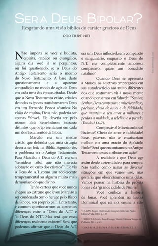 Seria Deus Bipolar?
         Resgatando uma visão bíblica do caráter gracioso de Deus
                                     por filipe niel




     N     ão importa se você é budista,         era um Deus inflexível, sem compaixão




                                                                                                                foto: shutterstock.com
           espírita, católico ou evangélico,     e sanguinário, enquanto o Deus do
     algum dia você já se perguntou,             N.T. era completamente amoroso,
     ou foi questionado, se o Deus do            compassivo, quase um bonachão
     Antigo Testamento seria o mesmo             natalino?
     do Novo Testamento. A base deste            	         Quando Deus se apresenta
     questionamento        é    a     aparente   a Moisés, os adjetivos empregados em
     contradição no modo de agir de Deus         sua autodescrição são muito diferentes
     em cada uma das épocas citadas. Desde       dos que costumam vir à nossa mente
     que o Novo Testamento existe, cristãos      quando pensamos em Yahweh: “Senhor,
     de todas as épocas transformaram Deus       Senhor, Deus compassivo e misericordioso,
     em um Fernando Pessoa cósmico. Na           paciente, cheio de amor e de fidelidade,
     visão de muitos, Deus não poderia ser       que mantém o seu amor a milhares e
     apenas Yahweh, Ele deveria ter pelo         perdoa a maldade, a rebelião e o pecado.
     menos dois heterônimos bastante             (Êxodo 34.6,7).
     distintos que o representaram em cada       	         Compassivo? Misericordioso?
     um dos Testamentos da Bíblia.               Paciente? Cheio de amor e fidelidade?
     	         Marcião era um mestre             Essas palavras não se encaixariam
     cristão que defendia que uma cirurgia       melhor em uma oração do Apóstolo
     deveria ser feita na Bíblia. Segundo ele,   Paulo? Será que encontramos no Antigo
     o problema era o Antigo Testamento.         Testamento esses atributos em ação?
     Para Marcião, o Deus do A.T. era um         	         A realidade é que Deus age
     “semideus tribal que não merecia            assim desde a eternidade e para sempre.
     adoração ou culto dos cristãos”1. Ele via   Não tenho como narrar as diversas3
     o Deus do A.T. como um adolescente          situações em que vemos isso, mas
     temperamental ou alguém muito mais          gostaria que observássemos uma delas.
     demoníaco do que divino.                    Vamos pensar na história do profeta
     	         Tenho certeza que você nunca      Jonas e da “grande cidade de Nínive”.
     chegou ao extremo que levou Marcião a       	         Você conhece a história
     ser condenado como herege pelo Bispo        de Jonas. Você aprendeu na Escola
     de Sinope, seu próprio pai2. Entretanto,    Dominical que ela nos ensina a não
     é comum questionarmos as aparentes
     diferenças entre o “Deus do A.T.” e         1
                                                  OLSON, Roger, História da Teologia Cristã, São Paulo:
                                                 Editora Vida, 2001. p. 137
     “o Deus do N.T.”. Mas será que essas        2
                                                  DRISCOLL, Mark, Jesus Vintage, Niterói: Editora Tempo de
     diferenças realmente existem? Será que      Colheita, 2011. p. 45

     podemos afirmar que o Deus do A.T.          3
                                                     Gn 6.5-8; 18.22-33; Ne 9.17-31; Sl 86.15; 103.8; Jl 2.13




26    iPródigo | Outubro 2011
 