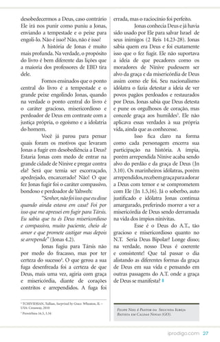 desobedecermos a Deus, caso contrário                      errada, mas o raciocínio foi perfeito.
Ele irá nos punir como puniu a Jonas,                      	         Jonas conhecia Deus e já havia
enviando a tempestade e o peixe para                       sido usado por Ele para salvar Israel de
engoli-lo. Não é isso? Não, não é isso!                    seus inimigos (2 Reis 14.23-28). Jonas
	         A história de Jonas é muito                      sabia quem era Deus e foi exatamente
mais profunda. Na verdade, o propósito                     isso que o fez fugir. Ele não suportava
do livro é bem diferente das lições que                    a ideia de que pecadores como os
a maioria dos professores de EBD tira                      moradores de Nínive pudessem ser
dele.                                                      alvo da graça e da misericórdia de Deus
	         Fomos ensinados que o ponto                      assim como ele foi. Seu nacionalismo
central do livro é a tempestade e o                        idólatra o fazia detestar a ideia de ver
grande peixe engolindo Jonas, quando                       povos pagãos perdoados e restaurados
na verdade o ponto central do livro é                      por Deus. Jonas sabia que Deus detesta
o caráter gracioso, misericordioso e                       e pune os orgulhosos de coração, mas
perdoador de Deus em contraste com a                       concede graça aos humildes5. Ele não
justiça própria, o egoísmo e a idolatria                   aplicava essas verdades à sua própria
do homem.                                                  vida, ainda que as conhecesse.
	         Você já parou para pensar                        	         Isso fica claro na forma
quais foram os motivos que levaram                         como cada personagem encerra sua
Jonas a fugir em desobediência a Deus?                     participação na história. A ímpia,
Estaria Jonas com medo de entrar na                        porém arrependida Nínive acaba sendo
grande cidade de Nínive e pregar contra                    alvo do perdão e da graça de Deus (Jn
ela? Será que temia ser escorraçado,                       3.10). Os marinheiros idólatras, porém
apedrejado, encarcerado? Não! O que                        arrependidos, recebem graça para adorar
fez Jonas fugir foi o caráter compassivo,                  a Deus com temor e se comprometem
bondoso e perdoador de Yahweh:                             com Ele (Jn 1.5,16). Já o soberbo, auto
	         “Senhor, não foi isso que eu disse               justificado e idólatra Jonas continua
quando ainda estava em casa? Foi por                       amargurado, preferindo morrer a ver a
isso que me apressei em fugir para Társis.                 misericórdia de Deus sendo derramada
Eu sabia que tu és Deus misericordioso                     na vida dos ímpios ninivitas.
e compassivo, muito paciente, cheio de                     	         Esse é o Deus do A.T., tão
amor e que promete castigar mas depois                     gracioso e misericordioso quanto no
se arrepende” (Jonas 4.2).                                 N.T. Seria Deus Bipolar? Longe disso;
	         Jonas fugiu para Társis não                      na verdade, nosso Deus é coerente
por medo do fracasso, mas por ter                          e consistente! Que tal passar o dia
certeza do sucesso4. O que gerou a sua                     alistando as diferentes formas da graça
fuga desenfreada foi a certeza de que                      de Deus em sua vida e pensando em
Deus, mais uma vez, agiria com graça                       outras passagens do A.T. onde a graça
e misericórdia, diante de corações                         de Deus se manifesta?
contritos e arrependidos. A fuga foi

4
 TCHIVIDJIAN, Tullian, Surprised by Grace. Wheaton, IL –
USA: Crossway, 2010
                                                            Filipe Niel é Pastor da Segunda Igreja
5
    Provérbios 16.5, 3.34                                   Batista em Caldas Novas (GO).



                                                                                        iprodigo.com 27
 