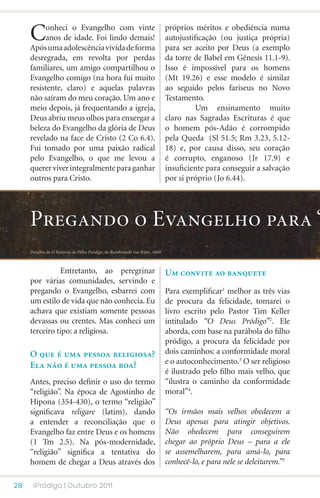 C     onheci o Evangelho com vinte
           anos de idade. Foi lindo demais!
     Após uma adolescência vivida de forma
                                                                           próprios méritos e obediência numa
                                                                           autojustificação (ou justiça própria)
                                                                           para ser aceito por Deus (a exemplo
     desregrada, em revolta por perdas                                     da torre de Babel em Gênesis 11.1-9).
     familiares, um amigo compartilhou o                                   Isso é impossível para os homens
     Evangelho comigo (na hora fui muito                                   (Mt 19.26) e esse modelo é similar
     resistente, claro) e aquelas palavras                                 ao seguido pelos fariseus no Novo
     não saíram do meu coração. Um ano e                                   Testamento.
     meio depois, já frequentando a igreja,                                	         Um ensinamento muito
     Deus abriu meus olhos para enxergar a                                 claro nas Sagradas Escrituras é que
     beleza do Evangelho da glória de Deus                                 o homem pós-Adão é corrompido
     revelado na face de Cristo (2 Co 6.4).                                pela Queda (Sl 51.5; Rm 3.23, 5.12-
     Fui tomado por uma paixão radical                                     18) e, por causa disso, seu coração
     pelo Evangelho, o que me levou a                                      é corrupto, enganoso (Jr 17.9) e
     querer viver integralmente para ganhar                                insuficiente para conseguir a salvação
     outros para Cristo.                                                   por si próprio (Jo 6.44).




     Pregando o Evangelho para “
     Detalhe de O Retorno do Filho Pródigo, de Rembrandt van Rijin, 1669



     	         Entretanto, ao peregrinar                                   Um convite ao banquete
     por várias comunidades, servindo e
     pregando o Evangelho, esbarrei com                                    Para exemplificar1 melhor as três vias
     um estilo de vida que não conhecia. Eu                                de procura da felicidade, tomarei o
     achava que existiam somente pessoas                                   livro escrito pelo Pastor Tim Keller
     devassas ou crentes. Mas conheci um                                   intitulado “O Deus Pródigo”2. Ele
     terceiro tipo: a religiosa.                                           aborda, com base na parábola do filho
                                                                           pródigo, a procura da felicidade por
     O que é uma pessoa religiosa?                                         dois caminhos: a conformidade moral
     Ela não é uma pessoa boa?                                             e o autoconhecimento.3 O ser religioso
                                                                           é ilustrado pelo filho mais velho, que
     Antes, preciso definir o uso do termo                                 “ilustra o caminho da conformidade
     “religião”. Na época de Agostinho de                                  moral”4.
     Hipona (354-430), o termo “religião”
     significava religare (latim), dando                                   “Os irmãos mais velhos obedecem a
     a entender a reconciliação que o                                      Deus apenas para atingir objetivos.
     Evangelho faz entre Deus e os homens                                  Não obedecem para conseguirem
     (1 Tm 2.5). Na pós-modernidade,                                       chegar ao próprio Deus – para a ele
     “religião” significa a tentativa do                                   se assemelharem, para amá-lo, para
     homem de chegar a Deus através dos                                    conhecê-lo, e para nele se deleitarem.”5

28    iPródigo | Outubro 2011
 