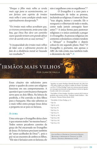 “Porque o filho mais velho se revela        não é orgulhoso com os orgulhosos”.10
   mais cego para os acontecimentos, ser                O Evangelho é a cura para a
   um fariseu com espírito de irmãos           transformação de todas as pessoas,
   mais velho é uma condição ainda mais        incluindo as religiosas. O amor de Deus
   espiritualmente desesperada.”6              “traz alegria, ânimo e consolo. Ele o
                                               reerguerá e o libertará de todo o medo,
   “Os irmãos mais velhos acreditam que,       como nada jamais conseguiu fazer
   se viverem corretamente, terão uma vida     antes”.11 A única forma para pastorear
   boa, que Deus lhes deve um caminho          religiosos e o único conteúdo a pregar
   suave quando tentam com grande afinco       é o Evangelho. As pessoas religiosas em
   viver de acordo com as suas normas.”7       contextos eclesiásticos cristãos tendem
                                               a “abraçar” o Evangelho e depois
   “A incapacidade dos irmãos mais velhos      colocá-lo em segundo plano. Não! “O
   de lidar com o sofrimento provém do         Evangelho é, portanto, não apenas o
   fato de a obediência moral ser baseada      ABC da vida cristã, mas também todo
   nos resultados.”8                           o dicionário da vida”12.




“irmãos mais velhos”
                                por JUAN DE PAULA



   Essas citações são suficientes para         1
                                                Agradeço ao pastor Rodrigo Almeida Rezende (de Cabo Frio
   pintar o quadro de como um religioso        – RJ) pelos insights em relação à análise do Pastor Tim Keller
                                               e ao livro “O Deus Pródigo” tanto em conversa pessoal quanto
   funciona em seu comportamento. A            em mensagem proclamada na Igreja Batista Central em Iguaba
                                               Grande, onde sirvo como pastor.
   questão é que o convite para o banquete     2
                                                Tim Keller. O Deus Pródigo: Descubra a essência da fé cristã na
   serve para os dois filhos. Na leitura da    parábola mais tocante de Jesus. Tradução André Jenkino. – Rio
                                               de Janeiro: Thomas Nelson Brasil, 2010.
   parábola, o Pai convida os dois filhos
                                               3
                                                    Tim Keller. O Deus Pródigo, p. 15.
   para o banquete. Mas não sabemos se         4
                                                    Op. Cit.
   o mais velho entra porque Jesus deixa       5
                                                    Op Cit p. 65.
   a pergunta no ar para os fariseus.          6
                                                    Op Cit p. 70.
                                               7
                                                    Op Cit p. 74.
                                                    Op Cit p. 75.
   A cura
                                               8

                                               9
                                                    Op Cit p. 101.
                                               10
                                                    Op Cit p. 102.
   Uma coisa que o Evangelho deixa claro       11
                                                    Op Cit p. 142.
   é que estamos todos “no mesmo barco”.       12
                                                    Op Cit p. 154.
   Todos somos pecadores carentes da
   graça do Pai encarnada no Evangelho
   de Jesus. Os fariseus precisam também
   do “amor acolhedor de Deus”9, pois o             Juan de Paula é Pastor da Convenção Batista
   pai vai ao encontro de ambos os filhos.          Brasileira e professor de Teologia na ETR
                                                    (Escola Teológica Reformada) no RJ.
   “Ele não é farisaico com os fariseus; ele

                                                                                         iprodigo.com 29
 