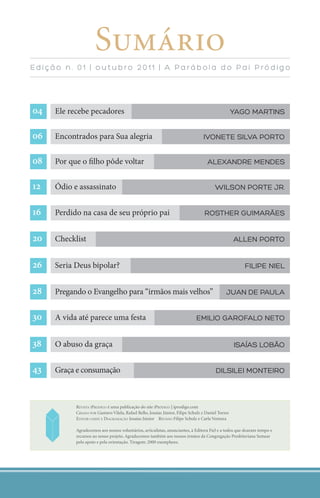 Sumário
edição n. 01 | outubro 2011 | A Parábol a do Pai Pródigo




   Ele recebe pecadores                                                                           YAGO MARTINS


   Encontrados para Sua alegria                                                 IvONeTe SIlvA PORTO


   Por que o ﬁlho pôde voltar                                                      AlexANdRe MeNdeS


   Ódio e assassinato                                                                  WIlSON PORTe JR.


   Perdido na casa de seu próprio pai                                            ROSTheR GUIMARãeS


   Checklist                                                                                      AlleN PORTO


   Seria Deus bipolar?                                                                               fIlIPe NIel


   Pregando o Evangelho para “irmãos mais velhos”                                            JUAN de PAUlA


   A vida até parece uma festa                                              eMIlIO GAROfAlO NeTO


   O abuso da graça                                                                               ISAíAS lObãO


   Graça e consumação                                                                  dIlSIleI MONTeIRO




     I
           REVISTA IPRÓDIGO é uma publicação do site IPRÓDIGO | iprodigo.com
           CRIADO POR Gustavo Vilela, Rafael Bello, Josaías Júnior, Filipe Schulz e Daniel Torres
           EDITOR-CHEFE E DIAGRAMAÇÃO Josaías Júnior REVISÃO Filipe Schulz e Carla Ventura

           Agradecemos aos nossos voluntários, articulistas, anunciantes, à Editora Fiel e a todos que doaram tempo e
           recursos ao nosso projeto. Agradecemos também aos nossos irmãos da Congregação Presbiteriana Semear
           pelo apoio e pela orientação. Tiragem: 2000 exemplares.




                                                                                                       iprodigo.com 3
 