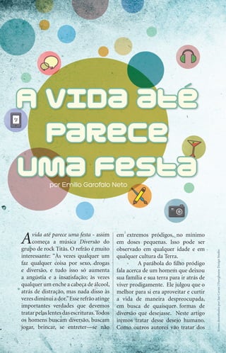 por emilio Garofalo Neto




     A    vida até parece uma festa - assim
          começa a música Diversão do
     grupo de rock Titãs. O refrão é muito
                                                 em extremos pródigos, no mínimo
                                                 em doses pequenas. Isso pode ser
                                                 observado em qualquer idade e em
                                                                                            Ícones desenhados por Jan Cavan | Dawghouse Design Studio




     interessante: “Às vezes qualquer um         qualquer cultura da Terra.
     faz qualquer coisa por sexo, drogas                   A parábola do filho pródigo
     e diversão, e tudo isso só aumenta          fala acerca de um homem que deixou
     a angústia e a insatisfação; às vezes       sua família e sua terra para ir atrás de
     qualquer um enche a cabeça de álcool,       viver prodigamente. Ele julgou que o
     atrás de distração, mas nada disso às       melhor para si era aproveitar e curtir
     vezes diminui a dor.” Esse refrão atinge    a vida de maneira despreocupada,
     importantes verdades que devemos            em busca de quaisquer formas de
     tratar pelas lentes das escrituras. Todos   diversão que desejasse. Neste artigo
     os homens buscam diversão, buscam           iremos tratar desse desejo humano.
     jogar, brincar, se entreter—se não          Como outros autores vão tratar dos

30    iPródigo | Outubro 2011
 