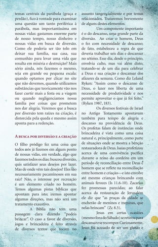temas centrais da parábola (graça e       assunto tangencialmente e por temas
perdão), fico à vontade para examinar     relacionados. Trataremos brevemente
uma questão um tanto periférica à         de alguns destes elementos.
parábola, mas importantíssima em          	         Um componente importante
nossas vidas: gastamos enorme parte       é o do descanso, uma grande parte da
de nosso tempo, nosso dinheiro e          diversão. Ao criar o homem, Deus
nossas vidas em busca de diversão.        o fez com necessidade de descanso;
Como ele poderia ser tão tolo em          de fato, estabeleceu a regra de que
deixar sua família, sua casa, sua         deveria trabalhar seis dias e descansar
comunhão para levar uma vida que          no sétimo. Esse dia, desde o princípio,
resulta em miséria e destruição? Mais     envolvia culto, mas vai além disto,
sério ainda, nós fazemos o mesmo,         tratando-se de um dia para celebrar
seja em grande ou pequena escala:         a Deus e sua criação e descansar dos
quando optamos por clicar no site         afazeres da semana. Como diz Leland
que não devemos, quando utilizamos        Ryken: “Assim como o descanso de
substâncias que teoricamente vão nos      Deus, o lazer nos liberta de uma
fazer curtir mais a festa ou a viagem     necessidade de produtividade e nos
ou quando negligenciamos nossa            permite aproveitar o que já foi feito.”
família por coisas que prometem           (Ryken 1987, 183).
nos dar alegria. Veremos que a busca      	         Os diversos festivais de Israel
por diversão tem raízes na criação, é     no Antigo Testamento apontavam
distorcida pela queda e mesmo assim       também para tempo de alegria e
aponta para a redenção.                   descanso na providência de Deus.
                                          Os profetas falam de instâncias onde
                                          brincadeira é vista como uma coisa
A busca por diversão e a criação          natural e, principalmente, como parte
O filho pródigo fez uma coisa que         de situações onde se mostra a bênção
todos nós já fizemos em algum ponto       restauradora de Deus. Isaías profetizou
de nossas vidas, em verdade, algo que     acerca de uma convivência pacífica
fazemos todos os dias: buscou diversão,   durante o reino do cordeiro em um
quis satisfazer seus desejos por lazer.   período de reconciliação entre Deus e
Mas de onde vêm tais desejos? Eles são    homem que se reflete na reconciliação
necessariamente pecaminosos em sua        entre homem e criação—e isto envolve
raiz? Não, o interesse por recreação      até mesmo crianças brincando com
é um elemento criado no homem.            animais ferozes (Is 11.6-10). Zacarias
Temos algumas pistas bíblicas que         fez promessas parecidas; ao falar
apontam para isto; iremos apontar         acerca da restauração de Jerusalém
algumas direções, mas não será um         ele diz que “as praças da cidade se
tratamento exaustivo.                     encherão de meninos e meninas, que
	         A Bíblia não tem uma            nelas brincam” (Zc 8.5).
passagem clara dizendo “podeis            	         Jesus em certas ocasiões
brincar”. O caso a favor de diversão,     (mesmo fora do Sábado) se retirou para
jogos e brincadeira é feito através       descansar e se recompor. Curiosamente,
de diversos textos que tocam no           Jesus foi acusado de ser um glutão e


                                                                   iprodigo.com 31
 