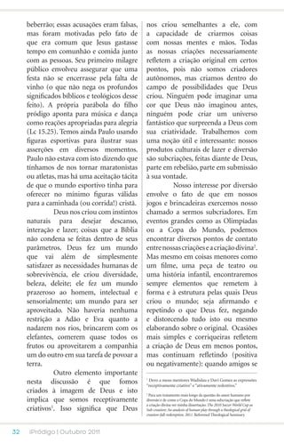 beberrão; essas acusações eram falsas,     nos criou semelhantes a ele, com
     mas foram motivadas pelo fato de           a capacidade de criarmos coisas
     que era comum que Jesus gastasse           com nossas mentes e mãos. Todas
     tempo em comunhão e comida junto           as nossas criações necessariamente
     com as pessoas. Seu primeiro milagre       refletem a criação original em certos
     público envolveu assegurar que uma         pontos, pois não somos criadores
     festa não se encerrasse pela falta de      autônomos, mas criamos dentro do
     vinho (o que não nega os profundos         campo de possibilidades que Deus
     significados bíblicos e teológicos desse   criou. Ninguém pode imaginar uma
     feito). A própria parábola do filho        cor que Deus não imaginou antes,
     pródigo aponta para música e dança         ninguém pode criar um universo
     como reações apropriadas para alegria      fantástico que surpreenda a Deus com
     (Lc 15.25). Temos ainda Paulo usando       sua criatividade. Trabalhemos com
     figuras esportivas para ilustrar suas      uma noção útil e interessante: nossos
     asserções em diversos momentos.            produtos culturais de lazer e diversão
     Paulo não estava com isto dizendo que      são subcriações, feitas diante de Deus,
     tínhamos de nos tornar maratonistas        parte em rebelião, parte em submissão
     ou atletas, mas há uma aceitação tácita    à sua vontade.
     de que o mundo esportivo tinha para        	         Nosso interesse por diversão
     oferecer no mínimo figuras válidas         envolve o fato de que em nossos
     para a caminhada (ou corrida!) cristã.     jogos e brincadeiras exercemos nosso
     	         Deus nos criou com instintos     chamado a sermos subcriadores. Em
     naturais para desejar descanso,            eventos grandes como as Olimpíadas
     interação e lazer; coisas que a Bíblia     ou a Copa do Mundo, podemos
     não condena se feitas dentro de seus       encontrar diversos pontos de contato
     parâmetros. Deus fez um mundo              entre nossas criações e a criação divina2.
     que vai além de simplesmente               Mas mesmo em coisas menores como
     satisfazer as necessidades humanas de      um filme, uma peça de teatro ou
     sobrevivência, ele criou diversidade,      uma história infantil, encontraremos
     beleza, deleite; ele fez um mundo          sempre elementos que remetem à
     prazeroso ao homem, intelectual e          forma e à estrutura pelas quais Deus
     sensorialmente; um mundo para ser          criou o mundo; seja afirmando e
     aproveitado. Não haveria nenhuma           repetindo o que Deus fez, negando
     restrição a Adão e Eva quanto a            e distorcendo tudo isto ou mesmo
     nadarem nos rios, brincarem com os         elaborando sobre o original. Ocasiões
     elefantes, comerem quase todos os          mais simples e corriqueiras refletem
     frutos ou aproveitarem a companhia         a criação de Deus em menos pontos,
     um do outro em sua tarefa de povoar a      mas continuam refletindo (positiva
     terra.                                     ou negativamente): quando amigos se
     	         Outro elemento importante
     nesta discussão é que fomos                 Devo a meus mentores Wadislau e Davi Gomes as expressões
                                                1

                                                “receptivamente criativo” e “ativamente redentivo.”
     criados à imagem de Deus e isto            2
                                                 Para um tratamento mais longo da questão do amor humano por
     implica que somos receptivamente           diversão e de como a Copa do Mundo é uma subcriação que reflete
                                                a criação divina ver minha dissertação: The 2010 Soccer World Cup as
     criativos1. Isso significa que Deus        Sub-creation: An analysis of human play through a theological grid of
                                                creation-fall-redemption. 2011. Reformed Theological Seminary.



32    iPródigo | Outubro 2011
 