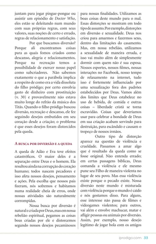 juntam para jogar pingue-pongue ou        para nossas finalidades. Utilizamos as
assistir um episódio de Doctor Who,       boas coisas deste mundo para o mal.
eles estão se deleitando num mundo        Essas distorções se mostram em todo
com suas próprias regras, com seus        tipo de assunto. Por exemplo, distorções
valores, suas noções de certo e errado,   em diversão e sexualidade. Deus nos
regras de relacionamento e satisfação.    criou para amarmos e fazermos sexo,
	         Por que buscamos diversão?      dentro das limitações do casamento.
Porque ali encontramos coisas             Mas, em nossa rebelião, utilizamos
para as quais fomos criados como          a sexualidade de maneira errada, e
descanso, alegria e relacionamentos.      isso vai muito além de simplesmente
Porque na recreação temos a               dormir com quem não é sua esposa.
possibilidade de exercer nosso papel      Nossos esportes, nossos filmes, nossas
como subcriadores. Não sabemos            interações no Facebook, nosso tempo
exatamente o que a parábola implica       de relaxamento na internet, tudo
a respeito de como era a vida dissoluta   isso é fortemente influenciado por
do filho pródigo; por certo envolvia      uma sexualização fora dos padrões
gasto de dinheiro com prostituição        estabelecidos por Deus. Vamos além
(v. 30) e provavelmente não estava        dos limites que Deus estabelece no
muito longe do refrão da música dos       uso de bebida, de comida e outras
Titãs. Quando o filho pródigo buscou      coisas – liberdade cristã se torna
diversão, recreação e descanso, ele fez   escravidão. Coisas que deveríamos
seguindo desejos embutidos em seu         usar para celebrar a bondade de Deus
coração desde a criação; o problema       em sua criação acabam servindo para
é que esses desejos foram distorcidos     destruição, para escândalo e causam o
pela queda.                               tropeço de nossos irmãos.
                                          	          Outro tipo de distorção
                                          aparece na questão de violência e
A busca por diversão e a queda
                                          crueldade. Passamos a amar algo
A queda de Adão e Eva teve efeitos        que é resultado da queda como se
catastróficos. O maior deles é a          fosse original. Não entenda errado;
separação entre Deus e o homem. Ela       em certas passagens bíblicas, Deus
resultou ainda na corrupção do coração    comanda a violência e ele mesmo
humano; todos nascem pecadores e          pune seu Filho de maneira violenta no
isso afeta nossos desejos, pensamento     lugar de seu povo. Mas essa violência
e ações. Pela escolha que nossos pais     existe porque o pecado existe. Nossa
fizeram, nós sofremos e habitamos         diversão neste mundo é misturada
numa realidade cheia de erros, onde       com violência porque o mundo é caído
nossas atividades são naturalmente        e nós gostamos disso. Para alguns,
corrompidas.                              esse interesse não passa de filmes e
	         Nossa busca por diversão é      videogames violentos; para outros,
natural e criada por Deus, mas em nossa   vai além e envolve machucar, matar e
rebelião espiritual, pegamos as coisas    afligir pessoas ou animais por diversão.
boas criadas por ele e distorcemos        Assim, por exemplo, nosso desejo
segundo nossos desejos pecaminosos        legítimo de jogar bola com os amigos


                                                                   iprodigo.com 33
 