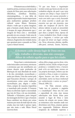 O homem usa a criatividade, a     “O que essa busca e inquietação
matéria-prima, os temas e estruturas da     revelam senão que havia um dia em nós
criação de Deus para suas subcriações       verdadeira alegria, da qual o que resta
(filosóficas, científicas     literárias,   é apenas um esboço e traços vazios? O
cinematográficas... ); essa idéia de        homem tenta sem sucesso preencher o
capital emprestado é muito importante       vazio com tudo o que o cerca, buscando
para analisarmos qualquer produto           em coisas ausentes a ajuda que não
cultural como filmes, literatura,           encontra nas que são presentes, mas
rituais e tudo que se possa imaginar,       todas são incapazes de fazê-lo. Este
pois o homem criado diante de Deus          abismo infinito só pode ser preenchido
é incapaz de negar plenamente que é         com um objeto infinito e imutável,
imagem de Deus com a eternidade             quer dizer, o próprio Deus. Apenas ele
gravada em seu coração. Cada uma de         é nosso verdadeiro bem. Desde o tempo
suas criações necessariamente conterá       que o largamos, é curioso que nada
relances, fragmentos da verdade eterna      foi capaz de tomar seu lugar: estrelas,
que apontam para o passado no Éden          céu, Terra, elementos, plantas, repolho,
e para o futuro eterno.                     alho-poró, animais, insetos, bezerros,


           O homem caído deseja fugir de Deus em sua
           arte, trabalho e diversão, mas não consegue
           deixar de refletir aquilo para o que foi criado.
	         Nosso lazer e entretenimento      cobras, febre, pragas, guerra, fome, vício,
estão imiscuídos com temas, estruturas      adultério, incesto. Desde o tempo em que
e promessas que são semelhantes aos         perdemos o verdadeiro bem, o homem
nossos desejos mais profundos de            pode vê-lo em todo lugar, mesmo em
libertação do mal, liberdade do medo        sua própria destruição, embora seja tão
e da dor, eternidade, reconciliação e       contrário a Deus, à razão e à natureza.
assim por diante. Uma das razões pela       Alguns buscam este bem último na
qual buscamos diversão é porque ali         autoridade, outros na busca intelectual
encontramos coisas como redenção,           por conhecimento e outros no prazer”.
reconciliação, paz, alegria e união.        (Pascal, 1999, 52).
Claro, sempre de maneira imperfeita         	         Os Titãs estavam certos,
e manchada pelo pecado. O homem             “tudo isso só aumenta a angústia
busca na diversão suprir a necessidade      e a insatisfação”. Deus nos fez com
que tem de Deus e de sua eternidade.        a capacidade de criar, mas nossas
Voltando a Eclesiastes, parte integral      subcriações não foram feitas para
da mensagem do livro é que o homem          assumir o lugar de Deus e nem
busca satisfazer seu desejo por coisas      mesmo da criação em nossas vidas;
maiores por meio de todo tipo de coisa      ao tentarmos criar mundos onde nos
criada, mas isso tudo é apenas vapor,       divertimos sem Deus, estamos apenas
que não mata a sede. Blaise Pascal          nos enganando. Podemos detectar
escreveu bem:                               resquícios da realidade suprema e

                                                                       iprodigo.com 35
 