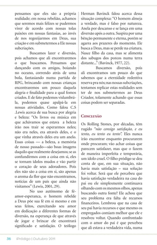 pensamos que eles são a própria          Herman Bavinck falou acerca dessa
     realidade; em nossa rebelião, achamos    situação complexa: “O homem almeja
     que seremos mais felizes se pudermos     a verdade, mas é falso por natureza.
     viver de acordo com nossas tolas         Anela por descanso e se lança em uma
     paixões em nossas fantasias, ao invés    diversão após a outra. Suspira por uma
     de nos regozijarmos em Deus, sua         bênção permanente e eterna, porém se
     criação e em submetermos a Ele nossas    agarra aos prazeres do momento. Ele
     subcriações.                             busca a Deus, mas se perde na criatura.
     	         Buscamos lazer e diversão,     Nasce filho da casa, mas se alimenta
     pois achamos que ali encontraremos       dos sabugos dos porcos numa terra
     o que buscamos. Pensamos que             distante...” (Bavinck, 1977, 22).
     dançando com os amigos, boiando          	         Buscamos diversão, pois
     no oceano, correndo atrás de uma         ali encontramos um pouco do que
     bola, fantasiando numa partida de        sabemos que a eternidade redentiva
     RPG, brincando com nossas crianças       reserva pra nós; nas nossas subcriações,
     encontraremos um pouco daquela           tentamos replicar estas realidades sem
     alegria e finalidade para a qual fomos   ter de nos submetermos ao Deus
     criados. E de fato podemos vislumbrá-    Criador, tolamente achando que essas
     la, podemos quase apalpá-la em           coisas podem ser separadas.
     nossas atividades. Como falou C.S
     .Lewis acerca de sua busca por alegria
     e beleza: “Os livros ou música em        Conclusão
     que achávamos que estava a beleza        Os Rolling Stones, por décadas, têm
     irão nos trair se esperarmos neles;      rugido “não consigo satisfação, e eu
     não era neles, era através deles, e o    tento, eu tento eu tento”. Eles nunca
     que vinha através deles era um anelo.    irão encontrar enquanto procurarem
     Essas coisas — a beleza, a memória       onde procuram; vão achar coisas que
     de nosso passado—são boas imagens        parecem satisfazer, mas que o fazem
     daquilo que realmente desejamos; se as   de maneira imperfeita e temporária,
     confundirmos com a coisa em si, eles     um ídolo cruel. O filho pródigo se deu
     se tornam ídolos mudos e vão partir      conta de que, em sua situação, não
     o coração de seus adoradores. Pois       havia mais satisfação – sua solução
     eles não são a coisa em si, são apenas   foi voltar. Será que ele percebeu que
     o aroma da flor que não encontramos,     havia satisfação verdadeira na casa do
     notícias de um país que ainda não        pai ou ele simplesmente continuava
     visitamos” (Lewis, 2001, 29).            olhando com os mesmos olhos, apenas
     	         No uso autônomo de fé-         buscando outra fonte? Ele achou que
     amor-esperanca, o homem rebelde          seu problema era falta de recursos
     a Deus põe sua fé em si mesmo e em       financeiros. Lembrou que na casa de
     seus feitos, exercitando seu amor        seu pai havia recursos e que mesmo os
     em dedicação a diferentes formas de      empregados comiam melhor que ele e
     diversão, na esperança de que através    resolveu voltar. Quando confrontado
     de jogar e brincar ele encontrará        com o amor do pai é que percebeu
     significado e satisfação. O teólogo      que ali estava a verdadeira vida, numa

36   iPródigo | Outubro 2011
 