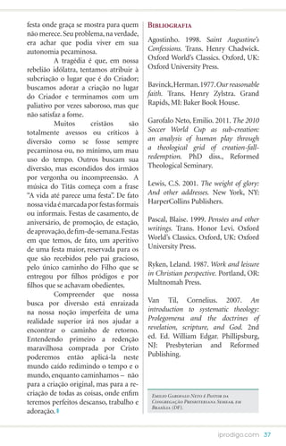 festa onde graça se mostra para quem      Bibliografia
não merece. Seu problema, na verdade,
era achar que podia viver em sua          Agostinho. 1998. Saint Augustine’s
autonomia pecaminosa.                     Confessions. Trans. Henry Chadwick.
	         A tragédia é que, em nossa      Oxford World’s Classics. Oxford, UK:
rebelião idólatra, tentamos atribuir à    Oxford University Press.
subcriação o lugar que é do Criador;
buscamos adorar a criação no lugar        Bavinck, Herman. 1977. Our reasonable
do Criador e terminamos com um            faith. Trans. Henry Zylstra. Grand
paliativo por vezes saboroso, mas que     Rapids, MI: Baker Book House.
não satisfaz a fome.
	         Muitos       cristãos     são   Garofalo Neto, Emilio. 2011. The 2010
totalmente avessos ou críticos à          Soccer World Cup as sub-creation:
diversão como se fosse sempre             an analysis of human play through
pecaminosa ou, no mínimo, um mau          a theological grid of creation-fall-
uso do tempo. Outros buscam sua           redemption. PhD diss., Reformed
diversão, mas escondidos dos irmãos       Theological Seminary.
por vergonha ou incompreensão. A
música do Titãs começa com a frase        Lewis, C.S. 2001. The weight of glory:
“A vida até parece uma festa”. De fato    And other addresses. New York, NY:
nossa vida é marcada por festas formais   HarperCollins Publishers.
ou informais. Festas de casamento, de
aniversário, de promoção, de estação,     Pascal, Blaise. 1999. Pensées and other
de aprovação, de fim-de-semana. Festas    writings. Trans. Honor Levi. Oxford
em que temos, de fato, um aperitivo       World’s Classics. Oxford, UK: Oxford
de uma festa maior, reservada para os     University Press.
que são recebidos pelo pai gracioso,
pelo único caminho do Filho que se        Ryken, Leland. 1987. Work and leisure
entregou por filhos pródigos e por        in Christian perspective. Portland, OR:
filhos que se achavam obedientes.         Multnomah Press.
	         Compreender que nossa
busca por diversão está enraizada         Van Til, Cornelius. 2007. An
na nossa noção imperfeita de uma          introduction to systematic theology:
realidade superior irá nos ajudar a       Prolegomena and the doctrines of
encontrar o caminho de retorno.           revelation, scripture, and God. 2nd
Entendendo primeiro a redenção            ed. Ed. William Edgar. Phillipsburg,
maravilhosa comprada por Cristo           NJ: Presbyterian and Reformed
poderemos então aplicá-la neste           Publishing.
mundo caído redimindo o tempo e o
mundo, enquanto caminhamos – não
para a criação original, mas para a re-
criação de todas as coisas, onde enfim     Emilio Garofalo Neto é Pastor da
teremos perfeitos descanso, trabalho e     Congregação Presbiteriana Semear, em
                                           Brasília (DF).
adoração.


                                                                     iprodigo.com 37
 