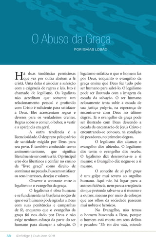 O Abuso da Graça
                                             POR isaías lobão




     H      á duas tendências perniciosas
            que vez por outra abatem a fé
     cristã. Uma delas é associar a salvação
                                                  legalismo enfatiza o que o homem faz
                                                  por Deus, enquanto o evangelho da
                                                  graça ensina que Deus fez tudo pelo
     com a exigência de regras e leis. Isto é     ser humano para salvá-lo. O legalismo
     chamado de legalismo. Os legalistas          pode ser ilustrado com a imagem da
     não acreditam que somente um                 escada da salvação. O ser humano
     relacionamento pessoal e profundo            zelosamente tenta subir a escada de
     com Cristo é suficiente para satisfazer      sua justiça própria, na esperança de
     a Deus. Eles acrescentam regras e            encontrar-se com Deus no último
     deveres para os verdadeiros crentes.         degrau. Já o evangelho da graça pode
     Regras sobre o comer, o beber, o vestir      ser ilustrado com Deus descendo a
     e a aparência em geral.                      escada da encarnação de Jesus Cristo e
     	         A outra tendência é a              encontrando-se conosco, na condição
     licenciosidade. O desprezo pelo padrão       de pecadores, no primeiro degrau.
     de santidade exigido por Deus para           	         O legalismo diz: alcance; o
     seu povo. É também conhecido como            evangelho diz: obtenha. O legalismo
     antinominianismo, que significa              diz: tente; o evangelho diz: receba.
     literalmente ser contra a lei. O principal   O legalismo diz: desenvolva-se a si
     erro dos libertinos é confiar no ensino      mesmo; o Evangelho diz: negue-se a si
     da “livre graça” como direito de             mesmo.
     continuar no pecado. Buscam satisfazer       	         O conceito de só pela graça
     os seus interesses, desejos e valores.       é um golpe mui severo ao orgulho
     	         Observe o contraste entre o        humano. Aqui não há lugar para a
     legalismo e o evangelho da graça.            autossuficiência, nem para a arrogância
     	         O legalismo é obra humana          do que pretende salvar-se a si mesmo e
     e se fundamenta na blasfema noção de         a outros, mesmo por meio de esforços
     que o ser humano pode agradar a Deus         que aos olhos da sociedade parecem
     com suas penitências e campanhas             mui nobres e heroicos.
     de fé, enquanto que o evangelho da           	         No Evangelho, não temos
     graça foi nos dado por Deus e não            o homem buscando a Deus, porque
     exige nenhum esforço da parte do ser         o homem está morto em seus delitos
     humano para alcançar a salvação. O           e pecados: “Ele vos deu vida, estando

38    iPródigo | Outubro 2011
 