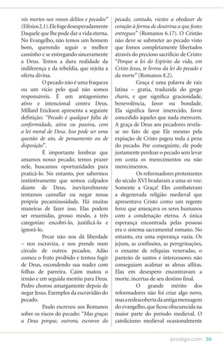 vós mortos nos vossos delitos e pecados”   pecado, contudo, viestes a obedecer de
(Efésios 2.1). Ele foge desesperadamente   coração à forma de doutrina a que fostes
Daquele que lhe pode dar a vida eterna.    entregues” (Romanos 6.17). O Cristão
No Evangelho, não temos um homem           não deve se submeter ao pecado visto
bom, querendo seguir o melhor              que fomos completamente libertados
caminho e se entregando sinceramente       através do precioso sacrifício de Cristo:
a Deus. Temos a dura realidade da          “Porque a lei do Espírito da vida, em
indiferença e da rebeldia, que rejeita a   Cristo Jesus, te livrou da lei do pecado e
oferta divina.                             da morte” (Romanos 8.2).
 	        O pecado não é uma fraqueza      	         Graça é uma palavra de raiz
ou um vício pelo qual não somos            latina – gratia, traduzida do grego
responsáveis. É um antagonismo             charis, e que significa graciosidade,
ativo e intencional contra Deus.           benevolência, favor ou bondade.
Millard Erickson apresenta a seguinte      Ela significa favor imerecido, favor
definição: “Pecado é qualquer falta de     concedido àqueles que nada merecem.
conformidade, ativa ou passiva, com        A graça de Deus aos pecadores revela-
a lei moral de Deus. Isso pode ser uma     se no fato de que Ele mesmo pela
questão de ato, de pensamento ou de        expiação de Cristo pagou toda a pena
disposição”.                               do pecado. Por conseguinte, ele pode
	         É importante lembrar que         justamente perdoar o pecado sem levar
amamos nosso pecado; temos prazer          em conta os merecimentos ou não
nele, buscamos oportunidades para          merecimentos.
praticá-lo. No entanto, por sabermos       	         Os reformadores protestantes
instintivamente que somos culpados         do século XVI bradaram a uma só voz:
diante de Deus, inevitavelmente            Somente a Graça! Eles combateram
tentamos camuflar ou negar nossa           a degenerada religião medieval que
própria pecaminosidade. Há muitas          apresentava Cristo como um regente
maneiras de fazer isso. Elas podem         feroz que ameaçava os seres humanos
ser resumidas, grosso modo, a três         com a condenação eterna. A única
categorias: encobri-lo, justificá-lo e     esperança encontrada pelas pessoas
ignorá-lo.                                 era o sistema sacramental romano. No
	         Pecar não nos dá liberdade       entanto, era uma esperança vazia. Os
– nos escraviza, e nos prende num          jejuns, as confissões, as peregrinações,
círculo de outros pecados. Adão            o enxame de relíquias veneradas, o
comeu o fruto proibido e tentou fugir      panteão de santos e intercessores não
de Deus, escondendo sua nudez com          conseguiam acalmar as almas aflitas.
folhas de parreira. Caim matou o           Elas em desespero encontravam a
irmão e em seguida mentiu para Deus.       morte, incertas de seu destino final.
Pedro chorou amargamente depois de         	         O grande mérito dos
negar Jesus. Exemplos da escravidão do     reformadores não foi criar algo novo,
pecado.                                    mas a redescoberta da antiga mensagem
	         Paulo escreveu aos Romanos       do evangelho, que ficou obscurecida na
sobre os riscos do pecado: “Mas graças     maior parte do período medieval. O
a Deus porque, outrora, escravos do        catolicismo medieval ocasionalmente


                                                                     iprodigo.com 39
 