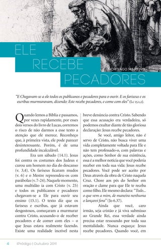 ELE
      recebe                                                    POR YAGO MARTINS


          pecadores
    “E Chegavam-se a ele todos os publicanos e pecadores para o ouvir. E os fariseus e os
     escribas murmuravam, dizendo: Este recebe pecadores, e come com eles” (Lc 15.1,2).



    Q     uando lemos a Bíblia e passamos,
          por vezes rapidamente, por esses
    dois versos do livro de Lucas, corremos
                                                breve denúncia contra Cristo. Sabendo
                                                que essa acusação era verdadeira, só
                                                podemos exultar diante de tão gloriosa
    o risco de não darmos a esse texto a        declaração: Jesus recebe pecadores.
    atenção que ele merece. Reconheço           	         Se você, amigo leitor, não é
    que, à primeira vista, ele pode parecer     servo de Cristo, não busca viver uma
    desinteressante. Porém, é de uma            vida completamente voltada para Ele e
    profundidade incalculável.                  não tem professado-o, com palavras e
    	         Era um sábado (14.1). Jesus       ações, como Senhor de sua existência,
    foi contra os costumes dos Judeus e         essa é a melhor notícia que você poderia
    curou um homem no dia do descanso           receber em toda sua vida: Jesus recebe
    (v. 3,4). Os fariseus ficaram mudos         pecadores. Você pode ser aceito por
    (v. 6) e o Mestre repreendeu-os com         Deus através da obra de Cristo naquela
    parábolas (v. 7-24). Naquele momento,       Cruz. Chore aos pés do Senhor em
    uma multidão ia com Cristo (v. 25)          oração e clame para que Ele te receba
    e todos os publicanos e pecadores           como filho. Ele mesmo declara: “Todo...
    chegavam-se a Ele para ouvir seu            o que vem a mim, de maneira nenhuma
    ensino (15.1). O texto diz que os           o lançarei fora” (Jo 6.37).
    fariseus e escribas, que já estavam         	         Ainda que você, caro
    desgostosos, começaram a murmurar           irmão, seja cristão e já viva submisso
    contra Cristo, acusando-o de receber        ao Grande Rei, essa verdade ainda
    pecadores e de comer com eles – o           precisa estar ressoando por toda sua
    que Jesus estava realmente fazendo.         mentalidade. Nunca esqueça: Jesus
    Existe uma realidade incrível nesta         recebe pecadores. Quando você, em


4    iPródigo | Outubro 2011
 