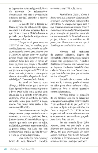 se degenerava numa religião folclórica        escreveu-o em 1779. A letra diz:
     da natureza. Os reformadores
     denunciaram esse erro e propuseram            	          Maravilhosa Graça / Como é
     um novo (antigo) caminho: o retorno           doce o som que salvou um desventurado
     às Escrituras.                                como eu / Estava perdido, mas agora fui
     	         De acordo com a Palavra de          encontrado / Fui cego, mas agora vejo. /
     Deus, a graça está intimamente ligada         Sua Graça ensinou meu coração temer /
     ao amor e a eleição soberana. Leia o          E aliviou os meus medos / Quão preciosa
     que Deus revelou a Moisés durante o           foi a revelação no primeiro momento
     período que a Igreja da antiga aliança        em que eu acreditei / Através de muitos
     atravessava o deserto.                        perigos, labutas e armadilhas eu já
     	         “Porque tu és povo santo ao         passei, esta Graça trouxe-me até aqui /
     SENHOR, teu Deus, te escolheu, para           E a Graça me conduzirá ao meu lar.
     que lhe fosse o seu povo próprio, de todos    	
     os povos que há sobre a terra. Não vos teve   	          Newton       foi    traficante
     o SENHOR afeição, nem vos escolheu            de escravos africanos. Depois de
     porque fôsseis mais numerosos do que          convertido se tornou pastor. Ele baseou
     qualquer povo, pois éreis o menor de          o hino em I Crônicas 17.16-17, onde o
     todos os povos, mas porque o SENHOR           Rei Davi expressa sua convicção de não
     vos amava e, para guardar o juramento         ser digno de construir a casa do Senhor,
     que fizera a vossos pais, o SENHOR vos        e clama: “Quem sou eu, ó Senhor Deus,
     tirou com mão poderosa e vos resgatou         e que é a minha casa, para que me tenha
     da casa da servidão, do poder de Faraó,       trazido até aqui?”.
     rei do Egito” (Deuteronômio 7.6-8).           	          Anos depois, ao crescer muito
     	         Ao Israel de Deus da nova           mais na fé, lamentou profundamente
     aliança, a Bíblia ensina que o amor de        ter feito parte deste nefando tráfico.
     Deus é perfeito, desinteressado, gratuito     Tornou-se forte e eficaz guerreiro
     e livre: Deus nada tem a ganhar com           contra a escravatura.
     ele, já que ele é infinito e perfeito. Pelo   	          Newton nunca se esqueceu
     contrário, Deus se sacrificou por nós,        do seu passado. Colocou na parede do
     enviando Jesus, para morrer a nossa           seu escritório uma placa com versículo:
     morte. Não houve outra razão, a não           “Pois lembrar-te-ás de que foste servo
     ser o amor (Rm 5.8).                          na terra do Egito, e de que o Senhor teu
     	         Deus não nos ama em função          Deus te resgatou” (Dt 15.15). Achou
     do que somos, porque senão ele amaria         importante relembrar a si mesmo e aos
     somente os amáveis, perfeitos, bons,          outros o quanto a maravilhosa graça de
     justos e bonitos. O amor de Deus é para       Jesus havia feito por ele.
     aqueles que nada são, para os sujos,          	          Em seu túmulo, lê-se: “John
     malcriados, perversos e sem escrúpulos.       Newton, uma vez um infiel e um
     A pessoa amada por Deus não tem               libertino, um mercador de escravos na
     nenhum valor em si; o que lhe dá valor        África, foi, pela misericórdia de nosso
     é o fato de ser amada por Deus.               senhor e salvador Jesus Cristo, perdoado
     	         Você conhece o hino Amazing         e inspirado a pregar a mesma fé que ele
     Grace de John Newton? Newton                  tinha se esforçado muito por destruir”.


40    iPródigo | Outubro 2011
 