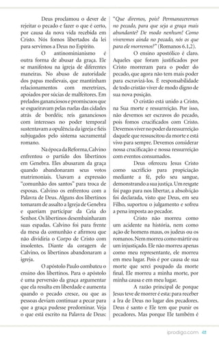 Deus proclamou o dever de         “Que diremos, pois? Permaneceremos
rejeitar o pecado e fazer o que é certo,    no pecado, para que seja a graça mais
por causa da nova vida recebida em          abundante? De modo nenhum! Como
Cristo. Nós fomos libertados da lei         viveremos ainda no pecado, nós os que
para servimos a Deus no Espírito.           para ele morremos?” (Romanos 6.1,2).
	         O antinominianismo é              	         O ensino apostólico é claro.
outra forma de abusar da graça. Ele         Aqueles que foram justificados por
se manifestou na igreja de diferentes       Cristo morreram para o poder do
maneiras. No abuso de autoridade            pecado, que agora não tem mais poder
dos papas medievais, que mantinham          para escravizá-los. É responsabilidade
relacionamentos com meretrizes,             de todo cristão viver de modo digno de
apoiados por súcias de malfeitores. Em      sua nova posição.
prelados gananciosos e promíscuos que       	         O cristão está unido a Cristo,
se esgueiravam pelas ruelas das cidades     na Sua morte e ressurreição. Por isso,
atrás de bordéis; reis gananciosos          não devemos ser escravos do pecado,
com interesses no poder temporal            pois fomos crucificados com Cristo.
sustentavam a opulência da igreja e fiéis   Devemos viver no poder da ressurreição
subjugados pelo sistema sacramental         daquele que ressuscitou da morte e está
romano.                                     vivo para sempre. Devemos considerar
	         Na época da Reforma, Calvino      nossa crucificação e nossa ressurreição
enfrentou o partido dos libertinos          com eventos consumados.
em Genebra. Eles abusaram da graça          	         Deus ofereceu Jesus Cristo
quando abandonaram seus votos               como sacrifício para propiciação
matrimoniais. Usavam a expressão            mediante a fé, pelo seu sangue,
“comunhão dos santos” para troca de         demonstrando a sua justiça. Um resgate
esposas. Calvino os enfrentou com a         foi pago para nos libertar, a absolvição
Palavra de Deus. Alguns dos libertinos      foi declarada, visto que Deus, em seu
tomaram de assalto a Igreja de Genebra      Filho, suportou o julgamento e sofreu
e queriam participar da Ceia do             a pena imposta ao pecador.
Senhor. Os libertinos desembainharam        	         Cristo não morreu como
suas espadas. Calvino foi para frente       um acidente na história, nem como
da mesa da comunhão e afirmou que           ação de homens maus, os judeus ou os
não dividiria o Corpo de Cristo com         romanos. Nem morreu como mártir ou
insolentes. Diante da coragem de            um injustiçado. Ele não morreu apenas
Calvino, os libertinos abandonaram a        como meu representante, ele morreu
igreja.                                     em meu lugar. Pois é por causa de sua
	         O apóstolo Paulo combateu o       morte que serei poupado da morte
ensino dos libertinos. Para o apóstolo      final. Ele morreu a minha morte, por
é uma perversão da graça argumentar         minha causa e em meu lugar.
que ela resulta em liberdade e aumenta      	         A razão principal de porque
quando o pecado cresce, ou que as           Jesus teve de morrer é esta: para receber
pessoas deviam continuar a pecar para       a Ira de Deus no lugar dos pecadores.
que a graça pudesse predominar. Veja        Deus é santo e Ele tem que punir os
o que está escrito na Palavra de Deus:      pecadores. Mas porque Ele também é


                                                                     iprodigo.com 41
 