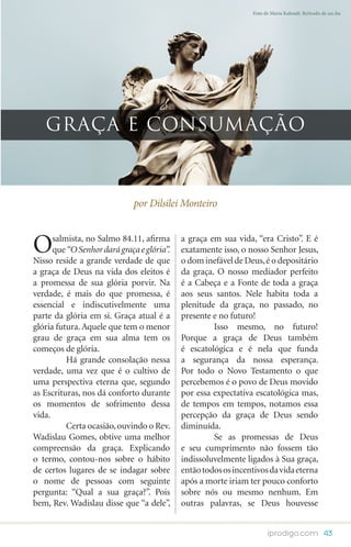 Foto de Maria Kaloudi. Retirado de sxc.hu




   GRAÇA E CONSUMAÇÃO



                              por Dilsilei Monteiro



O     salmista, no Salmo 84.11, afirma
      que “O Senhor dará graça e glória”.
Nisso reside a grande verdade de que
                                            a graça em sua vida, “era Cristo”. E é
                                            exatamente isso, o nosso Senhor Jesus,
                                            o dom inefável de Deus, é o depositário
a graça de Deus na vida dos eleitos é       da graça. O nosso mediador perfeito
a promessa de sua glória porvir. Na         é a Cabeça e a Fonte de toda a graça
verdade, é mais do que promessa, é          aos seus santos. Nele habita toda a
essencial e indiscutivelmente uma           plenitude da graça, no passado, no
parte da glória em si. Graça atual é a      presente e no futuro!
glória futura. Aquele que tem o menor       	        Isso mesmo, no futuro!
grau de graça em sua alma tem os            Porque a graça de Deus também
começos de glória.                          é escatológica e é nela que funda
	         Há grande consolação nessa        a segurança da nossa esperança.
verdade, uma vez que é o cultivo de         Por todo o Novo Testamento o que
uma perspectiva eterna que, segundo         percebemos é o povo de Deus movido
as Escrituras, nos dá conforto durante      por essa expectativa escatológica mas,
os momentos de sofrimento dessa             de tempos em tempos, notamos essa
vida.                                       percepção da graça de Deus sendo
	         Certa ocasião, ouvindo o Rev.     diminuída.
Wadislau Gomes, obtive uma melhor           	        Se as promessas de Deus
compreensão da graça. Explicando            e seu cumprimento não fossem tão
o termo, contou-nos sobre o hábito          indissoluvelmente ligados à Sua graça,
de certos lugares de se indagar sobre       então todos os incentivos da vida eterna
o nome de pessoas com seguinte              após a morte iriam ter pouco conforto
pergunta: “Qual a sua graça?”. Pois         sobre nós ou mesmo nenhum. Em
bem, Rev. Wadislau disse que “a dele”,      outras palavras, se Deus houvesse


                                                                      iprodigo.com 43
 