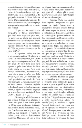 prometido aos seus eleitos a vida eterna,     salvífica de Deus, para alcançar e salvar
     mas deixasse-nos a tarefa de alcançá-la,      o povo do Seu pacto, era e é uma obra
     então não haveria nenhuma razão que           que pretende produzir glória eterna
     nos levasse a ter absoluta confiança de       para Cristo. Nisso reside a glorificação,
     que poderíamos estar diante Dele no           último ato da salvação.
     porvir. Que esperança haveríamos de           	          Segundo Pedro nos ensina,
     ter na consumação não fosse sua graça         uma legítima perspectiva da graça
     uma garantia no passado, no presente          reside na glória! Ocorre que, se
     e no futuro?                                  indagarmos a muitos cristãos de hoje,
     	          É preciso ter sempre em            eles não se alegrarão com isso, nem com
     perspectiva o futuro maravilhoso              a volta gloriosa de nosso Senhor Jesus
     que Deus tem preparado para nós,              e a própria glória que nos será dada em
     e a esperança da glória que nos será          Sua primogenitura. O que se assiste é
     dada mediante a glorificação do corpo         cristãos pensando uma vida cristã cuja
     ressurreto para a vida eterna, conforme       esperança tem seus limites em nossas
     registra o apóstolo Paulo em Romanos          experiências daqui, que abandonam
     5.2: “Nós nos gloriamos na esperança da       a perspectiva da eternidade, deixando
     glória de Deus”.                              de contemplar a maravilha do que
     	          O apóstolo Pedro, em sua           está por vir por qualquer bocado de
     primeira carta, registra: “Bendito seja o     conforto mínimo aqui. Portanto, é
     Deus e Pai de nosso Senhor Jesus Cristo       necessário entender a relação entre a
     que, segundo a sua grande misericórdia,       graça de Deus e a Glória porvir para
     nos gerou de novo para uma viva               que possamos viver confiantes em uma
     esperança, pela ressurreição de Jesus         salvação que, tendo sido concedida a
     Cristo dentre os mortos, Para uma             nós pela graça e poder de Deus, nos faz
     herança incorruptível, incontaminável,        regozijar numa esperança clara e firme
     e que não se pode murchar, guardada           da herança que nos está prometida.
     nos céus para vós, Que mediante a fé          	          Quando falamos da graça,
     estais guardados na virtude de Deus           é preciso olhar para o passado e para
     para a salvação, já prestes para se revelar   o presente, mas, sobretudo, para o
     no último tempo.... Portanto, cingindo        futuro e para a glorificação. Assim
     os lombos do vosso entendimento, sede         experimentaremos os significativos
     sóbrios, e esperai inteiramente na graça      efeitos disso sobre nós, aumentando
     que se vos ofereceu na revelação de Jesus     a esperança e qualificando a vida dos
     Cristo” (1 Pedro 1.3-5,13).                   santos do Senhor. Veja a orientação
     	          Nesse registro de Pedro,vemos      de Pedro: “Cingindo suas mentes para
     que o Deus de toda graça chamou e             a ação, mantenham-se sóbrios em
     chama Seu povo à sua eterna glória            espírito”(v.13) e continua a seguir:
     em Cristo para confirmar, fortalecer          “esperai inteiramente na graça que
     e estabelecer. Esse é o chamado eficaz,       se vos ofereceu na revelação de Jesus
     esse é o chamado que regenera, que            Cristo”. Essa graça que nos é oferecida
     justifica, que resgatou e resgata os          em Cristo é a promessa de uma
     eleitos, que os converteu de seus maus        herança eterna indestrutível, um
     caminhos. Mas não é só isso, a obra           futuro glorioso na presença de Deus,


44    iPródigo | Outubro 2011
 