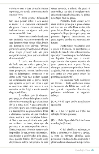 e deve ser essa a base de toda a nossa     vestes terrenas, a missão da graça é
esperança, ser aquilo que orienta todo     cumprida, a sua obra é completa e nós
o nosso viver.                             então somos recebidos acima na glória
 	        A nossa grande dificuldade       no estágio final da graça.
tem sido pensar sobre o céu como           	         Portanto, todo crente deve
o maior e o elemento culminante            viver ansioso pelo que a graça eterna
da graça. Graça e consumação são           vai fazer em sua vida. Deve ansiar pela
indissociáveis e, por alguma razão, não    graça futura. Deve se alegrar pela graça
temos entendido isso!                      no passado. Regozijar-se pela graça no
	         Essa orientação das Escrituras   presente. Esperar, inteiramente, na
tem profunda relação com o modo em         graça a glória que lhe está reservada no
que devemos viver nossas vidas. Paulo      futuro.
em Romanos 8.18 afirma: “Porque            	         Neste ponto, ressaltamos que
para mim tenho por certo que as aflições   a graça é trinitária. Já assentamos a
deste tempo presente não são para          relação do pai e do filho anteriormente,
comparar com a glória que em nós há        agora é preciso dizer que é na habitação
de ser revelada.”                          do Espírito Santo que o crente
	         É certo, na demonstração         experimenta não apenas aspectos da
de Paulo que, em meio a provações e        graça presente, mas a graça futura,
sofrimento, é crucial que tenhamos         visto que promove os primeiros frutos
uma perspectiva eterna, lembrarmos         da glória. Por isso que o apóstolo fala
que os julgamentos temporais e as          dos santos de Deus como tendo “as
dores desta vida não podem sequer          primícias do Espírito”.
ser comparados com a glória futura         	         Na visão que Paulo estabelece
que aguarda o povo de Deus e que           em Efésios 1, texto conhecido como
o contrário disso nos levará a um          os himalaias da Bíblia em razão de
conceito muito frágil e muito errado       sua grande expressão doutrinária,
da graça de Deus.                          podemos estabelecer o seguinte
	         É verdade que já vivemos,        esboço:
pela graça, os efeitos da implantação do
reino dos céus naquilo que chamamos        (A) v. 3-6: O papel do Pai na salvação
de “já e ainda não”. A graça passada e     (passado)
presente é parte do crente aqui; glória
é a recompensa da graça futura. Uma        (B) v. 7-12: O papel do Filho na
é elemento essencial de sua condição       salvação (tempo presente)
atual, outra é sua condição futura.
A Glória em sua plenitude não pode         (C) v. 13-14 O papel do Espírito Santo
ser realizada na terra, visto que ela      na salvação (futuro)
pertence a um estado perfeito do ser.
Então, enquanto vivemos neste estado       	         O Pai planifica a redenção, o
imperfeito do ser, somos sustentados,      Filho a compra, e o Espírito a aplica.
santificados e confortados pela graça,     A obra da salvação glorifica cada
mas, quando formos libertos do fardo       pessoa na Trindade, toda a divindade é
do pecado e a alma é despojada de suas     glorificada na salvação de um pecador.


                                                                    iprodigo.com 45
 