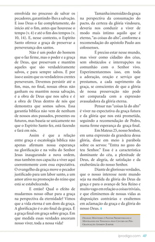 envolvida no processo de salvar os         	         Tamanha imensidão da graça
pecadores, garantindo-lhes a salvação.     na perspectiva da consumação do
E isso Deus o faz completamente, do        pacto, da certeza da glória vindoura,
início até o fim, antes que houvesse o     deveria nos conduzir a viver de
tempo (v. 4) e até o fim dos tempos (v.    modo mais íntimo aquilo que é
10, 14). E, nesse contexto, o Espírito     eterno, “as coisas do alto”, conforme a
Santo oferece a graça de preservar a       recomendação do apóstolo Paulo aos
perseverança dos santos.                   colossenses.
  	        Não é um poder do homem         	         É preciso estar nesse mundo,
que o faz firme, mas o poder e a graça     mas viver como cidadão dos céus,
de Deus, que preservam e mantêm            sem obstáculos e interrupções na
aqueles que são verdadeiramente            comunhão com o Senhor vivo.
salvos, e para sempre salvos. É por        Experimentaremos isso, em toda
isso e assim que os verdadeiros crentes    a adoração, oração e serviço que
perseveram. Devemos persistir até o        prestamos, a cada suprimento da
fim, mas, no final, nossas obras não       graça, se conscientes de que a glória
ganham ou mantêm nossa salvação,           de nossa preservação não pode
é a obra de Deus que nos salva e é         ser comparada com a expressão
a obra de Deus dentro de nós que           avassaladora da glória eterna.	
demonstra que somos salvos. Essa           	         Pensar nas “coisas lá do alto”
garantia bíblica não vem de nenhum         é viver na expectativa da graça futura
de nossos atos passados, presentes ou      e da glória que nos está prometida,
futuros, mas baseia-se unicamente no       seguindo a recomendação de Pedro,
que o Espírito Santo fez, está fazendo     numa firme esperança da graça final.
e fará em nós.                             	         Em Mateus 25, nosso Senhor,
	          Assim é que a relação           em uma expressão da grandeza dessa
entre graça e escatologia bíblica não      glória, disse em meio à parábola
apenas afirmam nossa esperança             sobre os servos: “Entra no gozo do
na glorificação e na volta do Senhor       teu Senhor.” Essa é a característica
Jesus inaugurando a nova ordem,            dominante do céu, a plenitude de
mas também nos capacita a viver aqui       Deus, de alegria, de satisfação e da
coerentemente com essa expectativa.        exuberância do nosso Senhor.
O evangelho da graça move o pecador        	         Diante de gloriosas verdades,
justificado para um labor santo, a um      que o nosso interesse neste mundo
amor ativo na promoção do reino que        seja na medida da glória do Deus da
está se estabelecendo.                     graça e para o avanço de Seu Reino e
	          E então? Qual o efeito de       muito vago em relação a coisas triviais,
mudarmos nosso olhar para a graça          e que eliminemos de nossas vidas as
na perspectiva da eternidade? Vimos        disposições contrárias e exultemos
que a vida eterna é um dom da graça.       em aclamação da graça e da glória do
A glorificação é o ato final da graça. É   nosso Deus.
a graça final em graça sobre graça. Em
que medida essas verdades ancoram           Dilsilei Monteiro é Pastor Presbiteriano e
                                            Mestrando em Teologia pelo Centro de Pós-
nosso viver, toda a nossa vida?             Graduação Andrew Jumper.



                                                                         iprodigo.com 47
 
