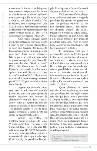 momentos de fraqueza, embriagar-se          pela fé, achegar-se a Deus e Ele estará
                                                                      com o veneno do pecado e for contra         disposto a relacionar-se com você.
Detalhe de O Retorno do Filho Pródigo, de Rembrandt van Rijin, 1636




                                                                      os mandamentos de nosso Legislador,         	         Você, irmão em Cristo, alegre-
                                                                      não esqueça que Ele te recebe. Ouça         se na verdade de que Jesus é amigo de
                                                                      a doce voz de Cristo, dizendo: “Não         pecadores. Ele mesmo nos presenteou
                                                                      te deixarei, nem te desampararei” (Hb       com tão graciosas palavras: “Já vos
                                                                      13.5). Busque o Senhor nos momentos         não chamarei servos... mas tenho-
                                                                      de fraqueza e de pecaminosidade. Ele        vos chamado amigos” (Jo 15.15).
                                                                      estará contigo todos os dias, até a         Dedique-se à oração e à leitura bíblica.
                                                                      consumação dos séculos (Mt 28.20).          Busque relacionar-se com Cristo. Ele
                                                                      	          Caso você já tenha, em algum     é um amigo amoroso, por graça, de
                                                                      momento, entregado sua vida a Cristo        pecadores como nós. “Não há maior
                                                                      e hoje vive com se nunca o tivesse feito,   prova de amor de que dar a própria vida
                                                                      se você está desviado dos passos de         por seus amigos” (Jo 15.13).
                                                                      Jesus, saiba que ainda há uma esperança     	         E, finalmente, você que é
                                                                      para você: Jesus recebe pecadores.          desviado dos passos de Cristo; que já
                                                                      Não importa se você quebrou todas           tentou seguir ao Pai, mas desviou-se
                                                                      as promessas que fez para Deus, Ele         do caminho – eu clamo: seja amigo
                                                                      continua dizendo: “Vinde a mim!”            de Jesus! Ainda que sua amizade com
                                                                      (Mt 11.28). Ouça a voz do Grande            Deus esteja por um fio, ainda que
                                                                      Pastor, te convocando de volta para o       exista a possibilidade de esta amizade
                                                                      aprisco. Jesus está disposto a receber-     nunca ter existido, não desista de
                                                                      te, mas “buscai ao SENHOR enquanto          relacionar-se com o Salvador. Se você
                                                                      se pode achar, invocai-o enquanto está      já esteve verdadeiramente no aprisco
                                                                      perto” (Is 55.6), pois amanhã pode ser      de Deus, Ele te trará novamente à casa
                                                                      tarde demais.                               do Pai (Lc 15.4,5).
                                                                      	          Algo mais pode ser dito sobre    	         Quão gloriosas são estas
                                                                      esse curto texto do livro de Lucas. Os      verdades! Cristo recebe e se relaciona
                                                                      judeus não acusaram Jesus apenas de         com pecadores. Foi para explicar essas
                                                                      receber pecadores, mas também de            verdades que Jesus usou as parábolas
                                                                      alimentar-se com eles. Para a época,        da Ovelha Perdida, da Drácma Perdida
                                                                      comer junto de alguém era um ato            e do Filho Pródigo; parábolas que serão
                                                                      imenso de amizade e relacionamento.         tratadas nesta revista e que falam sobre
                                                                      Tão glorioso quanto o fato de Jesus         Deus resgatando o que estava perdido.
                                                                      receber pecadores é nosso Cristo ser        Aprender sobre parábolas que ensinam
                                                                      amigo de pecadores (Lc 7.23).               verdades relacionadas com o Filho de
                                                                      	          Amigo      não-cristão,    eu    Deus salvando homens como nós é o
                                                                      imploro, torne-se amigo de Jesus.           maior ensino que poderíamos desejar.
                                                                      Vivendo como hoje vive, você é um           Continue lendo com cuidado, essa
                                                                      inimigo de Deus (Rm 5.10) e a Ira dEle      pode ser a voz do Pastor te chamando
                                                                      está sobre você (Jo 3.36)! Arrependa-       de volta para casa.
                                                                      se de seus maus caminhos e abrace o
                                                                      manancial de glória que é saber que          Yago Martins é Diretor-fundador do Cante
                                                                                                                   as Escrituras.
                                                                      Cristo é amigo de pecadores. Busque,         Visite: www.canteasescrituras.com



                                                                                                                                             iprodigo.com 5
 