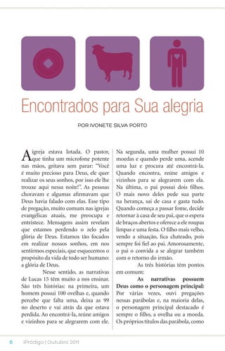 Encontrados para Sua alegria
                              POR ivonete silva porto




    A    igreja estava lotada. O pastor,
         que tinha um microfone potente
    nas mãos, gritava sem parar: “Você
                                                Na segunda, uma mulher possui 10
                                                moedas e quando perde uma, acende
                                                uma luz e procura até encontrá-la.
    é muito precioso para Deus, ele quer        Quando encontra, reúne amigos e
    realizar os seus sonhos, por isso ele lhe   vizinhos para se alegrarem com ela.
    trouxe aqui nessa noite!”. As pessoas       Na última, o pai possui dois filhos.
    choravam e algumas afirmavam que            O mais novo deles pede sua parte
    Deus havia falado com elas. Esse tipo       na herança, sai de casa e gasta tudo.
    de pregação, muito comum nas igrejas        Quando começa a passar fome, decide
    evangélicas atuais, me preocupa e           retornar à casa de seu pai, que o espera
    entristece. Mensagens assim revelam         de braços abertos e oferece a ele roupas
    que estamos perdendo o zelo pela            limpas e uma festa. O filho mais velho,
    glória de Deus. Estamos tão focados         vendo a situação, fica chateado, pois
    em realizar nossos sonhos, em nos           sempre foi fiel ao pai. Amorosamente,
    sentirmos especiais, que esquecemos o       o pai o convida a se alegrar também
    propósito da vida de todo ser humano:       com o retorno do irmão.
    a glória de Deus.                           	        As três histórias têm pontos
    	         Nesse sentido, as narrativas      em comum:
    de Lucas 15 têm muito a nos ensinar.        	        As narrativas possuem
    São três histórias: na primeira, um         Deus como o personagem principal:
    homem possui 100 ovelhas e, quando          Por várias vezes, ouvi pregações
    percebe que falta uma, deixa as 99          nessas parábolas e, na maioria delas,
    no deserto e vai atrás da que estava        o personagem principal destacado é
    perdida. Ao encontrá-la, reúne amigos       sempre o filho, a ovelha ou a moeda.
    e vizinhos para se alegrarem com ele.       Os próprios títulos das parábola, como


6    iPródigo | Outubro 2011
 