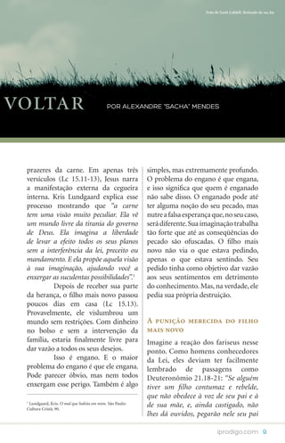 Foto de Scott Liddell. Retirado de sxc.hu




voltar                                     por Alexandre “Sacha” Mendes




 prazeres da carne. Em apenas três                       simples, mas extremamente profundo.
 versículos (Lc 15.11-13), Jesus narra                   O problema do engano é que engana,
 a manifestação externa da cegueira                      e isso significa que quem é enganado
 interna. Kris Lundgaard explica esse                    não sabe disso. O enganado pode até
 processo mostrando que “a carne                         ter alguma noção do seu pecado, mas
 tem uma visão muito peculiar. Ela vê                    nutre a falsa esperança que, no seu caso,
 um mundo livre da tirania do governo                    será diferente. Sua imaginação trabalha
 de Deus. Ela imagina a liberdade                        tão forte que até as conseqüências do
 de levar a efeito todos os seus planos                  pecado são ofuscadas. O filho mais
 sem a interferência da lei, preceito ou                 novo não via o que estava pedindo,
 mandamento. E ela propõe aquela visão                   apenas o que estava sentindo. Seu
 à sua imaginação, ajudando você a                       pedido tinha como objetivo dar vazão
 enxergar as suculentas possibilidades”.1                aos seus sentimentos em detrimento
 	         Depois de receber sua parte                   do conhecimento. Mas, na verdade, ele
 da herança, o filho mais novo passou                    pedia sua própria destruição.
 poucos dias em casa (Lc 15.13).
 Provavelmente, ele vislumbrou um
 mundo sem restrições. Com dinheiro                      A punição merecida do filho
 no bolso e sem a intervenção da                         mais novo
 família, estaria finalmente livre para                  Imagine a reação dos fariseus nesse
 dar vazão a todos os seus desejos.                      ponto. Como homens conhecedores
 	         Isso é engano. E o maior                      da Lei, eles deviam ter facilmente
 problema do engano é que ele engana.                    lembrado de passagens como
 Pode parecer óbvio, mas nem todos                       Deuteronômio 21.18-21: “Se alguém
 enxergam esse perigo. Também é algo                     tiver um filho contumaz e rebelde,
                                                         que não obedece à voz de seu pai e à
 1
  Lundgaard, Kris. O mal que habita em mim. São Paulo:
 Cultura Cristã, 90.
                                                         de sua mãe, e, ainda castigado, não
                                                         lhes dá ouvidos, pegarão nele seu pai

                                                                                    iprodigo.com 9
 