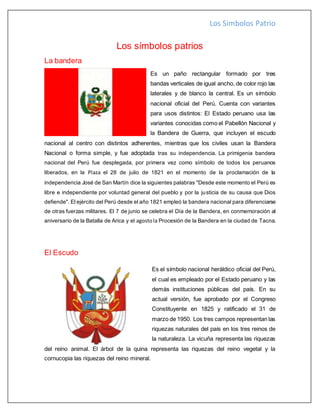 Los Simbolos Patrio
Los símbolos patrios
La bandera
Es un paño rectangular formado por tres
bandas verticales de igual ancho, de color rojo las
laterales y de blanco la central. Es un símbolo
nacional oficial del Perú. Cuenta con variantes
para usos distintos: El Estado peruano usa las
variantes conocidas como el Pabellón Nacional y
la Bandera de Guerra, que incluyen el escudo
nacional al centro con distintos adherentes, mientras que los civiles usan la Bandera
Nacional o forma simple, y fue adoptada tras su independencia. La primigenia bandera
nacional del Perú fue desplegada, por primera vez como símbolo de todos los peruanos
liberados, en la Plaza el 28 de julio de 1821 en el momento de la proclamación de la
independencia José de San Martín dice la siguientes palabras "Desde este momento el Perú es
libre e independiente por voluntad general del pueblo y por la justicia de su causa que Dios
defiende". El ejército del Perú desde el año 1821 empleó la bandera nacional para diferenciarse
de otras fuerzas militares. El 7 de junio se celebra el Día de la Bandera, en conmemoración al
aniversario de la Batalla de Arica y el agostola Procesión de la Bandera en la ciudad de Tacna.
El Escudo
Es el símbolo nacional heráldico oficial del Perú,
el cual es empleado por el Estado peruano y las
demás instituciones públicas del país. En su
actual versión, fue aprobado por el Congreso
Constituyente en 1825 y ratificado el 31 de
marzo de 1950. Los tres campos representan las
riquezas naturales del país en los tres reinos de
la naturaleza. La vicuña representa las riquezas
del reino animal. El árbol de la quina representa las riquezas del reino vegetal y la
cornucopia las riquezas del reino mineral.
 