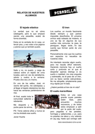 XXXV ANIVERSARIO CEPA ALFAR
RELATOS DE NUESTROS
ALUMNOS
El tejado elástico
La verdad que no sé cómo
catalogarlo, pero lo que empezó
siendo una pesadilla, acabó de
forma divertida.
Estoy en la ventada de mi casa, un
tercer piso, y veo volar a los pájaros
y pienso que yo también puedo.
Salto y no, no puedo, y caigo de
cabeza sobre un tejado de unos
locales, pero en vez de estrellarme,
reboto y vuelvo a la ventana.
Pruebo otra vez y lo mismo.
En uno de los saltos, José, mi
vecino del quinto, me sobrepasa; y
al llegar al tejado rebotamos los dos
hacia las ventanas partiéndonos de
risa.
Al final, acabó toda la
comunidad saltando y
rebotando.
Me desperté y no
podía parar de reírme.
PS: Tenía catorce años y nunca se
me ha olvidado ese sueño.
Javier Huerta
El tren
Los sueños, un mundo fascinante
desde siempre y que parece
imposible descifrarlos. El universo
onírico está rodeado de misterio, si
uno se fija en algunos de sus
sueños más comunes: te caes, te
persiguen, llegas tarde…Te das
cuenta que forman parte de una
pesadilla.
Personalmente creo que los sueños
son aspectos no resueltos de
nuestras vidas.
He intentado recordar algún sueño,
pero me resulta difícil retenerlo.
Haciendo memoria hay un sueño
corto y profundo en el que al
despertar apenas distingo si es
sueño o realidad; me crea angustia
y sobresalto, es el paso de un tren,
con su típico sonido estruendoso.
No me atropella, simplemente pasa
muy rápido por mi lado.
¿Habré perdido el tren de mi vida?
El vuelo maravilloso
Estoy en una casa
grande cuyas paredes
están lisas, pero
encuentro muchos
recovecos, y de todos
estos empiezan a salir
por la parte del suelo,
pero pegadas a las paredes,
hormigas y saltamontes, y yo, para
no pisarlas me elevo y voy volando
en zig zag, hasta que consigo salir
 