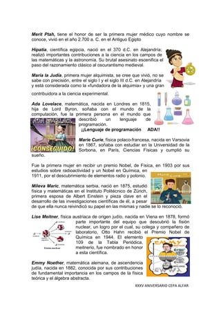 XXXV ANIVERSARIO CEPA ALFAR
Merit Ptah, tiene el honor de ser la primera mujer médico cuyo nombre se
conoce, vivió en el año 2.700 a. C. en el Antiguo Egipto
Hipatia, científica egipcia, nació en el 370 d.C. en Alejandría;
realizó importantes contribuciones a la ciencia en los campos de
las matemáticas y la astronomía. Su brutal asesinato escenifica el
paso del razonamiento clásico al oscurantismo medieval.
María la Judía, primera mujer alquimista, se cree que vivió, no se
sabe con precisión, entre el siglo I y el siglo III d.C. en Alejandría
y está considerada como la «fundadora de la alquimia» y una gran
contribuidora a la ciencia experimental.
Ada Lovelace, matemática, nacida en Londres en 1815,
hija de Lord Byron, soñaba con el mundo de la
computación, fue la primera persona en el mundo que
describió un lenguaje de
programación.
¡¡Lenguaje de programación ADA!!
Marie Curie, física polaco-francesa, nacida en Varsovia
en 1867, soñaba con estudiar en la Universidad de la
Sorbona, en París, Ciencias Físicas y cumplió su
sueño.
Fue la primera mujer en recibir un premio Nobel, de Física, en 1903 por sus
estudios sobre radioactividad y un Nobel en Química, en
1911, por el descubrimiento de elementos radio y polonio.
Mileva Maric, matemática serbia, nació en 1875, estudió
física y matemáticas en el Instituto Politécnico de Zürich,
primera esposa de Albert Einstein y pieza clave en el
desarrollo de las investigaciones científicas de él, a pesar
de que ella nunca reivindicó su papel en las mismas y nadie se lo reconoció.
Lise Meitner, física austriaca de origen judío, nacida en Viena en 1878, formó
parte importante del equipo que descubrió la fisión
nuclear, un logro por el cual, su colega y compañero de
laboratorio, Otto Hahn recibió el Premio Nobel de
Química en 1944. El elemento
109 de la Tabla Periódica,
meitnerio, fue nombrado en honor
a esta científica.
Emmy Noether, matemática alemana, de ascendencia
judía, nacida en 1882, conocida por sus contribuciones
de fundamental importancia en los campos de la física
teórica y el álgebra abstracta.
 