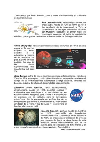 XXXV ANIVERSARIO CEPA ALFAR
Considerada por Albert Einstein como la mujer más importante en la historia
de las matemáticas.
Rita Levi-Montalcini, neurobióloga italiana, de
origen judío, nacida en Turín en 1909. En 1943
fue expulsada de la Universidad de Turín a
consecuencia de las leyes antisemitas dictadas
por Mussolini. Descubrió el primer factor de
crecimiento conocido, el factor de crecimiento
nervioso, por el que en 1986 recibió el Premio Nobel de Fisiología/Medicina.
Chien-Shiung Wu, física estadounidense nacida en China, en 1912, en una
época en la que las
mujeres no tenían
derecho a la
educación y todavía
se les vendaban los
pies. Experta en física
nuclear, fue una de
las físicas
experimentales más
importantes del siglo
XX.
Hedy Lamarr, actriz de cine e inventora austriaca-estadounidense, nacida en
Viena en 1914 y cuya gran contribución a la sociedad estuvo relacionada con el
campo de las comunicaciones inalámbricas a larga distancia, sentando las
bases de la Wifi y del Bluetooth desarrolladas posteriormente.
Katherine Goble Johnson, física estadounidense,
afroamericana, nacida en 1918, científica espacial y
matemática que contribuyó a la aeronáutica de los
Estados Unidos trabajando para la NASA. Conocida por
su precisión en los cálculos para la navegación
astronómica, fue la encargada de verificar los de la
computadora que llevaría a John Glenn en su vuelo orbital
alrededor de la Tierra y los del Apolo 11 que llevaría el
hombre a la Luna en 1969.
Rosalind Franklin, química, nacida en Londres
en 1920, responsable de importantes
contribuciones a la comprensión de la estructura
del ADN, las imágenes por difracción de rayos X
que revelaron la forma de doble hélice de esta
molécula, ambos descubrimientos son de su
autoría, pero no se le reconoció dicho mérito, y sí
a sus compañeros masculinos James Watson y Francis Crick.
 