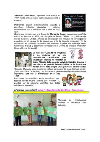 XXXV ANIVERSARIO CEPA ALFAR
Valentina Tereshkova, ingeniera rusa, nacida en
1937, fue la primera mujer cosmonauta que voló al
espacio.
Podríamos seguir indefinidamente citando a
científicas brillantes, olvidadas, o tratadas
injustamente por la sociedad en la que les tocó
vivir.
Queremos concluir con una frase de Margarita Salas, bioquímica española
nacida en Asturias en 1938, fue discípula de Severo Ochoa, con quien trabajó
en los Estados Unidos. Ambos se encargaron de impulsar la investigación
española en el campo de la bioquímica y de la biología molecular. En la
actualidad es profesora vinculada del Consejo Superior de Investigaciones
Científicas (CSIC), y desarrolla su trabajo en el Centro de Biología Molecular
Severo Ochoa de Madrid.
La frase es: “Cuando yo era joven,
a las mujeres no se nos
consideraba capacitadas para
investigar. Incluso mi director de
tesis, Alberto Sols, cuando volví de Estados Unidos y
me dieron el premio Severo Ochoa de la fundación
Ferrer, en el acto dirigió unas palabras, comentando:
“Cuando Margarita vino a pedirme trabajo para hacer la tesis doctoral pensé:
¡bah!, una chica. Le daré algo sin importancia, porque si no lo saca adelante no
importará”. Esa era la mentalidad en el año
1961.
Las cosas han cambiado en la actualidad, pero
todavía queda mucho camino por recorrer. Tú
puedes ser la siguiente científica que todos
admiremos algún día.
¡¡Persigue tus sueños!! Luisa F., Departamento Científico - Tecnológico
Alumnas de Enseñanzas
Iniciales II mostrando sus
trabajos.
 
