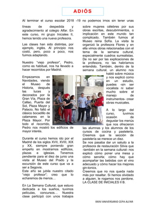 XXXV ANIVERSARIO CEPA ALFAR
Al terminar el curso escolar 2018 -19 no podemos irnos sin tener unas
líneas de despedida y
agradecimiento al colegio Alfar. En
este curso, mi grupo Iniciales II,
hemos tenido una nueva profesora.
Las clases han sido distintas, por
ejemplo, inglés. Al principio nos
costó, pero, poco a poco, nos
fuimos adaptando.
Nuestro “viejo profesor”, Pedro,
como es habitual, nos ha llevado a
hacer recorridos por Madrid.
Empezamos en
Navidades, viendo
el Museo de
Historia, después
las luces y
decorados por la
Gran Vía, Plaza de
Callao, Puerta del
Sol, Plaza Mayor y
Palacio. No faltó el
clásico bocadillo de
calamares en la
Plaza Mayor. Por
todo el recorrido,
Pedro nos mostró los edificios de
mayor interés.
Durante el curso hemos ido por el
Madrid de los siglos XVII, XVIII, XIX
y XX, siempre poniendo gran
empeño en mostrarnos edificios,
plazas e iglesias. Tenemos
pendiente para el diez de junio una
visita al Museo del Prado y la
excursión de este curso que va a
ser a Segovia.
Este año se jubila nuestro citado
“viejo profesor”; creo que lo
echaremos de menos…
En La Semana Cultural, que estuvo
dedicada a los sueños, tuvimos
películas, concursos… Nuestra
clase participó con unos trabajos
sobre mujeres célebres por sus
obras escritas, descubrimientos, o
implicación en este mundo tan
complicado. También fuimos al
Museo reina Sofía. La visita la
organizó la profesora Flores y en
ella vimos obras relacionadas con el
tema de la semana cultural,
especialmente cuadros surrealistas.
De no ser por las explicaciones de
la profesora, no las habríamos
entendido. También, dentro de la
semana cultural, un alumno nos
habló sobre música
y nos explicó como
en un estudio,
puedes -sin ser
vocalista ni saber
mucho sobre el
manejo de
instrumentos- crear
obras musicales.
A lo largo del
curso, tuvimos
ocasión de
degustar los menús
que nos ofrecieron
las alumnas y los alumnos de los
cursos de cocina y pastelería.
Creemos que la sección de
pastelería se merece un diez.
Se nos pasaba dar un saludo a la
profesora de restauración Silvia que
-también en la semana cultural- nos
explicó cómo poner una mesa y
cómo servirla; cómo hay que
acompañar las bebidas con el vino
adecuado y cómo hacer los mejores
gin-tonics.
Creemos que no nos queda nada
más por resaltar. Si hemos olvidado
a alguien, le rogamos nos perdone.
LA CLASE DE INICIALES II B.
AD I Ó S
 