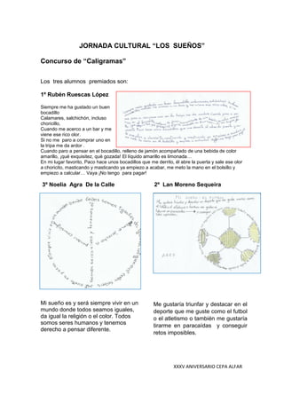XXXV ANIVERSARIO CEPA ALFAR
JORNADA CULTURAL “LOS SUEÑOS”
Concurso de “Caligramas”
Los tres alumnos premiados son:
1º Rubén Ruescas López
Siempre me ha gustado un buen
bocadillo
Calamares, salchichón, incluso
choricillo,
Cuando me acerco a un bar y me
viene ese rico olor.
Si no me paro a comprar uno en
la tripa me da ardor .
Cuando paro a pensar en el bocadillo, relleno de jamón acompañado de una bebida de color
amarillo, ¡qué exquisitez, qué gozada! El líquido amarillo es limonada…
En mi lugar favorito, Paco hace unos bocadillos que me derrito, él abre la puerta y sale ese olor
a choricito, masticando y masticando ya empiezo a acabar, me meto la mano en el bolsillo y
empiezo a calcular… Vaya ¡No tengo para pagar!
3º Noelia Agra De la Calle 2º Lan Moreno Sequeira
Mi sueño es y será siempre vivir en un
mundo donde todos seamos iguales,
da igual la religión o el color. Todos
somos seres humanos y tenemos
derecho a pensar diferente.
Me gustaría triunfar y destacar en el
deporte que me guste como el futbol
o el atletismo o también me gustaría
tirarme en paracaídas y conseguir
retos imposibles.
 