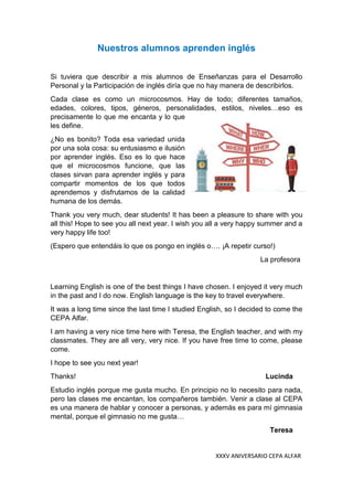 XXXV ANIVERSARIO CEPA ALFAR
Nuestros alumnos aprenden inglés
Si tuviera que describir a mis alumnos de Enseñanzas para el Desarrollo
Personal y la Participación de inglés diría que no hay manera de describirlos.
Cada clase es como un microcosmos. Hay de todo; diferentes tamaños,
edades, colores, tipos, géneros, personalidades, estilos, niveles…eso es
precisamente lo que me encanta y lo que
les define.
¿No es bonito? Toda esa variedad unida
por una sola cosa: su entusiasmo e ilusión
por aprender inglés. Eso es lo que hace
que el microcosmos funcione, que las
clases sirvan para aprender inglés y para
compartir momentos de los que todos
aprendemos y disfrutamos de la calidad
humana de los demás.
Thank you very much, dear students! It has been a pleasure to share with you
all this! Hope to see you all next year. I wish you all a very happy summer and a
very happy life too!
(Espero que entendáis lo que os pongo en inglés o…. ¡A repetir curso!)
La profesora
Learning English is one of the best things I have chosen. I enjoyed it very much
in the past and I do now. English language is the key to travel everywhere.
It was a long time since the last time I studied English, so I decided to come the
CEPA Alfar.
I am having a very nice time here with Teresa, the English teacher, and with my
classmates. They are all very, very nice. If you have free time to come, please
come.
I hope to see you next year!
Thanks! Lucinda
Estudio inglés porque me gusta mucho. En principio no lo necesito para nada,
pero las clases me encantan, los compañeros también. Venir a clase al CEPA
es una manera de hablar y conocer a personas, y además es para mí gimnasia
mental, porque el gimnasio no me gusta…
Teresa
 